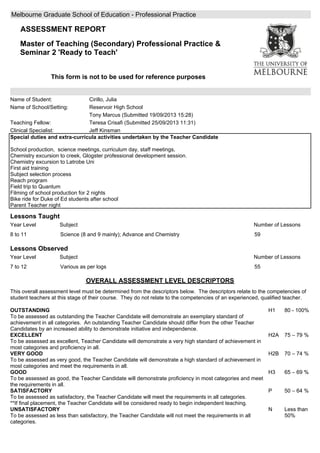 Melbourne Graduate School of Education - Professional Practice
ASSESSMENT REPORT
Master of Teaching (Secondary) Professional Practice &
Seminar 2 'Ready to Teach'
This form is not to be used for reference purposes
Name of Student:
Name of School/Setting:
Teaching Fellow:
Clinical Specialist:
Cirillo, Julia
Reservoir High School
Tony Marcus (Submitted 19/09/2013 15:28)
Teresa Crisafi (Submitted 25/09/2013 11:31)
Jeff Kinsman
Special duties and extra-curricula activities undertaken by the Teacher Candidate
School production, science meetings, curriculum day, staff meetings,
Chemistry excursion to creek, Glogster professional development session.
Chemistry excursion to Latrobe Uni
First aid training
Subject selection process
Reach program
Field trip to Quantum
Filming of school production for 2 nights
Bike ride for Duke of Ed students after school
Parent Teacher night
Lessons Taught
Number of LessonsYear Level Subject
598 to 11 Science (8 and 9 mainly); Advance and Chemistry
Lessons Observed
Number of LessonsYear Level Subject
557 to 12 Various as per logs
OVERALL ASSESSMENT LEVEL DESCRIPTORS
This overall assessment level must be determined from the descriptors below. The descriptors relate to the competencies of
student teachers at this stage of their course. They do not relate to the competencies of an experienced, qualified teacher.
OUTSTANDING
To be assessed as outstanding the Teacher Candidate will demonstrate an exemplary standard of
achievement in all categories. An outstanding Teacher Candidate should differ from the other Teacher
Candidates by an increased ability to demonstrate initiative and independence.
EXCELLENT
To be assessed as excellent, Teacher Candidate will demonstrate a very high standard of achievement in
most categories and proficiency in all.
VERY GOOD
To be assessed as very good, the Teacher Candidate will demonstrate a high standard of achievement in
most categories and meet the requirements in all.
GOOD
To be assessed as good, the Teacher Candidate will demonstrate proficiency in most categories and meet
the requirements in all.
SATISFACTORY
To be assessed as satisfactory, the Teacher Candidate will meet the requirements in all categories.
**If final placement, the Teacher Candidate will be considered ready to begin independent teaching.
UNSATISFACTORY
To be assessed as less than satisfactory, the Teacher Candidate will not meet the requirements in all
categories.
H1
H2A
H2B
H3
P
N
80 - 100%
75 0 79 %
70 0 74 %
65 0 69 %
50 0 64 %
Less than
50%
 