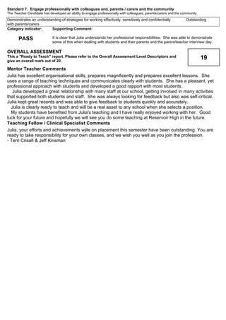 Standard 7. Engage professionally with colleagues and, parents / carers and the community
The Teacher Candidate has developed an ability to engage professionally with colleagues, parents/carers and the community
OutstandingDemonstrates an understanding of strategies for working effectively, sensitively and confidentially
with parents/carers
Supporting Comment:
It is clear that Julia understands her professional responsibilities. She was able to demonstrate
some of this when dealing with students and their parents and the parent/teacher interview day.
Category Indicator:
PASS
19
OVERALL ASSESSMENT
This a "Ready to Teach" report. Please refer to the Overall Assessment Level Descriptors and
give an overall mark out of 20.
Mentor Teacher Comments
Julia has excellent organisational skills, prepares magnificently and prepares excellent lessons. She
uses a range of teaching techniques and communicates clearly with students. She has a pleasant, yet
professional approach with students and developed a good rapport with most students.
Julia developed a great relationship with many staff at our school, getting involved in many activities
that supported both students and staff. She was always looking for feedback but also was self-critical.
Julia kept great records and was able to give feedback to students quickly and accurately.
Julia is clearly ready to teach and will be a real asset to any school when she selects a position.
My students have benefited from Julia's teaching and I have really enjoyed working with her. Good
luck for your future and hopefully we will see you do some teaching at Reservoir High in the future.
Teaching Fellow / Clinical Specialist Comments
Julia, your efforts and achievements wjile on placement this semester have been outstanding. You are
ready to take responsibility for your own classes, and we wish you well as you join the profession.
- Terri Crisafi & Jeff Kinsman
 