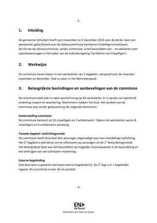 verbinden van mens en buurt
-2-
1. Inleiding
De gemeente Schiedam heeft op 6 november en 2 december 2014 voor de derde keer een
werkatelier gefaciliteerd voor de Adviescommissie Faciliteren Vrijwilligersinitiatieven.
De rol van de adviescommissie, verder commissie, is het beoordelen van – en adviseren over
subsidieaanvragen in het kader van de Subsidieregeling ‘Faciliteren van Vrijwilligers’.
2. Werkwijze
De commissie kwam bijeen in een werkatelier van 2 dagdelen, verspreid over de maanden
november en december. Ook nu weer in het Wennekerpand.
3. Belangrijkste bevindingen en aanbevelingen van de commissie
De commissie keek ook nu weer positief terug op dit werkatelier. Er is sprake van openheid,
onderling respect en waardering. Deelnemers hebben het leuk. Het oordeel van de
commissie was verder gebaseerd op de volgende elementen:
Samenstelling commissie
De commissie bestond uit 10 vrijwilligers en 7 ambtenaren. Tijdens het werkatelier waren 8
vrijwilligers en 6 ambtenaren aanwezig.
Tweede dagdeel: toelichtingsronde
De commissie heeft deze keer één aanvrager uitgenodigd voor een mondelinge toelichting.
Het 2e
dagdeel is ook benut om te reflecteren op aanvragen uit de 1e
beoordelingsronde.
Het belangrijkste doel was het beoordelen op mogelijke inconsequentie in de beoordeling en
het verkrijgen van een scherpere motivering.
Externe begeleiding
Ook deze keer is gewerkt met twee externe begeleider(s). De 2e
dag is er 1 begeleider
ingezet. De commissie ervoer dit als positief.
-3-
 