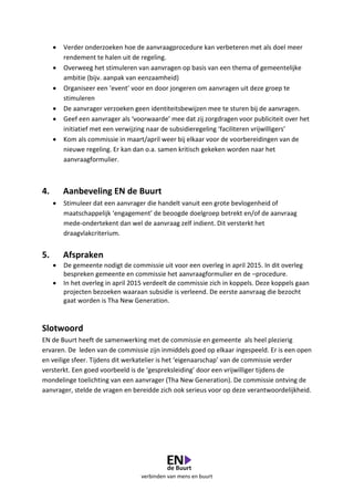verbinden van mens en buurt
 Verder onderzoeken hoe de aanvraagprocedure kan verbeteren met als doel meer
rendement te halen uit de regeling.
 Overweeg het stimuleren van aanvragen op basis van een thema of gemeentelijke
ambitie (bijv. aanpak van eenzaamheid)
 Organiseer een ‘event’ voor en door jongeren om aanvragen uit deze groep te
stimuleren
 De aanvrager verzoeken geen identiteitsbewijzen mee te sturen bij de aanvragen.
 Geef een aanvrager als ‘voorwaarde’ mee dat zij zorgdragen voor publiciteit over het
initiatief met een verwijzing naar de subsidieregeling ‘faciliteren vrijwilligers’
 Kom als commissie in maart/april weer bij elkaar voor de voorbereidingen van de
nieuwe regeling. Er kan dan o.a. samen kritisch gekeken worden naar het
aanvraagformulier.
4. Aanbeveling EN de Buurt
 Stimuleer dat een aanvrager die handelt vanuit een grote bevlogenheid of
maatschappelijk ‘engagement’ de beoogde doelgroep betrekt en/of de aanvraag
mede-ondertekent dan wel de aanvraag zelf indient. Dit versterkt het
draagvlakcriterium.
5. Afspraken
 De gemeente nodigt de commissie uit voor een overleg in april 2015. In dit overleg
bespreken gemeente en commissie het aanvraagformulier en de –procedure.
 In het overleg in april 2015 verdeelt de commissie zich in koppels. Deze koppels gaan
projecten bezoeken waaraan subsidie is verleend. De eerste aanvraag die bezocht
gaat worden is Tha New Generation.
Slotwoord
EN de Buurt heeft de samenwerking met de commissie en gemeente als heel plezierig
ervaren. De leden van de commissie zijn inmiddels goed op elkaar ingespeeld. Er is een open
en veilige sfeer. Tijdens dit werkatelier is het ‘eigenaarschap’ van de commissie verder
versterkt. Een goed voorbeeld is de ‘gespreksleiding’ door een vrijwilliger tijdens de
mondelinge toelichting van een aanvrager (Tha New Generation). De commissie ontving de
aanvrager, stelde de vragen en bereidde zich ook serieus voor op deze verantwoordelijkheid.
 