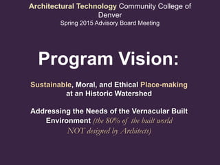 Architectural Technology Community College of
Denver
Spring 2015 Advisory Board Meeting
Sustainable, Moral, and Ethical Place-making
at an Historic Watershed
Addressing the Needs of the Vernacular Built
Environment (the 80% of the built world
NOT designed by Architects)
Program Vision:
 