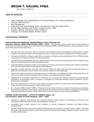 BRIAN T. KALISH, FP&A
http://linkd.in/1OBU4Xf
AREAS OF EXPERTISE
 Deep knowledge and understanding of Financial Markets and Treasury Operations
 Treasury Best Practices
 Risk Management
 Leadership and Team Building within the Executive Team and Organization
 Strong Public Speaking and Written Communications Skills
 Investor, Banking and Rating Agency Relations
 Strategic and Forward-looking Problem Solver
PROFESSIONAL EXPERIENCE
ASSOCIATION FOR FINANCIAL PROFESSIONALS (AFP), Bethesda, MD
Executive Director, Global FP&A Practice, 2008 – 2015 - a leadership position where the Finance Practice is
comprised of Corporate Finance, Financial Planning and Analysis (FP&A), Risk Management, Investor Relations, and
Accounting and Financial Reporting.
 Worked within the executive team to evaluate and prioritize product development opportunities, develop
budgets and allocate human and financial resources to meet and exceed membership and financial goals.
 Envisioned and led the company-wide effort to develop, promote and successfully launch the FP&A Practice,
resulting in new revenue streams for the association.
 Collaborated and coordinated with other departments to ensure the continued success of AFP’s programs and
advocacy while fostering a teamwork-based culture.
 Expanded efforts to develop content and programs for treasury and finance professionals utilizing publishing,
web site and social media infrastructures and platforms.
 Regularly brought together and met with Fortune 1000 and Global 500 treasury and finance leaders to
determine and discuss current market and industry conditions and challenges.
 Frequently invited to speak and moderate panels at conferences, roundtables and other networking events, on
the current state of financial industry best practices and adaptive decision-making.
 Established a world-class repository of information as a resource for treasury and finance professionals,
regardless of geographic area or industry, to prepare for constantly evolving market conditions, and for
businesses in transition.
 Met with Congressional and other government and agency leaders to offer policy recommendations in the
areas of finance and accounting, including Dodd-Frank.
 As a Subject Matter Expert (SME) of financial industry best practices, strategic forecasting and planning,
financial and investment instruments, capital and money markets as well as foreign exchange and derivatives,
regularly contacted by media outlets and quoted in various business and industry publications.
FEDERAL HOME LOAN BANK – OFFICE OF FINANCE, Reston, VA
Vice President, Global Investor Relations, 2005 – 2008
 Managed a vigorous international and domestic investor calling program by identifying, contacting, and
maintaining direct ties with current and prospective investors.
 Conducted debt market research and analytics to monitor competitor activities and follow product
developments.
 Studied capital market trends and conditions affecting business decisions; created investor profiles; managed
the sales staff training program; and represented the OF and the FHLBank System at public venues and
industry conferences.
 