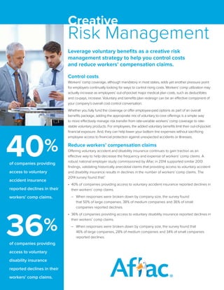 Leverage voluntary benefits as a creative risk
management strategy to help you control costs
and reduce workers’ compensation claims.
Control costs
Workers’ comp coverage, although mandatory in most states, adds yet another pressure point
for employers continually looking for ways to control rising costs. Workers’ comp utilization may
actually increase as employees’ out-of-pocket major medical plan costs, such as deductibles
and co-pays, increase. Voluntary and benefits plan redesign can be an effective component of
your company’s overall cost control conversation.
Whether you fully fund the coverage or offer employee-paid options as part of an overall
benefits package, adding the appropriate mix of voluntary to core offerings is a simple way
to more effectively manage risk transfer from rate-variable workers’ comp coverage to rate-
stable voluntary products. For employees, the added voluntary benefits limit their out-of-pocket
financial exposure. And, they can help lower your bottom line expenses without sacrificing
employee access to financial protection against unexpected accidents or illnesses.
Reduce workers’ compensation claims
Offering voluntary accident and disability insurance continues to gain traction as an
effective way to help decrease the frequency and expense of workers’ comp claims. A
robust national employer study commissioned by Aflac in 2014 supported similar 2013
findings, validating historically anecdotal claims that providing access to voluntary accident
and disability insurance results in declines in the number of workers’ comp claims. The
2014 survey found that:1
•	 40% of companies providing access to voluntary accident insurance reported declines in
their workers’ comp claims.	
–	 When responses were broken down by company size, the survey found			
that 50% of large companies, 38% of medium companies and 36% of small			
companies reported declines.
•	 36% of companies providing access to voluntary disability insurance reported declines in
their workers’ comp claims.	
–	 When responses were broken down by company size, the survey found that			
46% of large companies, 28% of medium companies and 34% of small companies		
reported declines.
Creative
Risk Management
	 of companies providing
access to voluntary
accident insurance
reported declines in their
workers’ comp claims.
	 of companies providing
access to voluntary
disability insurance
reported declines in their
workers’ comp claims.
40%
36%
 