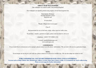 ABOUT OUR WALLPAPERS
Our wallpapers are made to order, and produced England
Our wallpapers are digitally printed using organic solvent based pigment ink.
High Quality Wallpaper
Smooth matt print surface
Paste the wall
10 metre Roll
Weight: 180gsm non-woven paper
Class O
Recommended for use in the home, shops, offices and low traffic areas.
To purchase, samples, quotation or query, please send an email or call us on:
telephone: +44(0)7 939 105661 (UK)
or email: annette@atadesigns.com
www.atadesigns.com
COMMISSIONS
If you would like to commission us for a project, please contact us on the above information. We can work with you on a particular design.
NOTE:
If our designs are too big for your wall size, please contact us to advise on a smaller size. We can also adapt our colours to suit.
FOR COMMERCIAL USE WE RECOMMEND OUR VINYL WALLCOVERINGS
In areas such as Shops, Hotels, Bars, Restaurants, Offices, or areas where there is heavy traffic, we recommend our vinyls wallcovering.  
Please see next page for further information
 