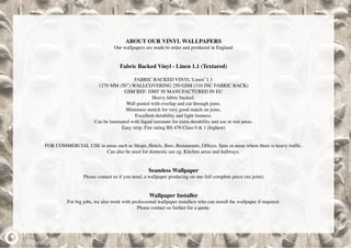 ABOUT OUR VINYL WALLPAPERS
Our wallpapers are made to order and produced in England
Fabric Backed Vinyl - Linen 1.1 (Textured)
FABRIC BACKED VINYL‘Linen’ 1.1
1270 MM (50”) WALLCOVERING 250 GSM (310 INC FABRIC BACK)
GSM REF: DMT 50 MANUFACTURED IN EU
Heavy fabric backed.
Wall pasted with overlap and cut through joins.
Minimum stretch for very good match on joins.
Excellent durability and light fastness.
Can be laminated with liquid laminate for extra durability and use in wet areas.
Easy strip. Fire rating BS 476 Class 0 & 1 (highest)
FOR COMMERCIAL USE in areas such as Shops, Hotels, Bars, Restaurants, Offices, Spas or areas where there is heavy traffic.
Can also be used for domestic use eg. Kitchen areas and hallways.
Seamless Wallpaper
Please contact us if you need, a wallpaper producing on one full complete piece (no joins)
Wallpaper Installer
For big jobs, we also work with professional wallpaper installers who can install the wallpaper if required.
Please contact us further for a quote.
 