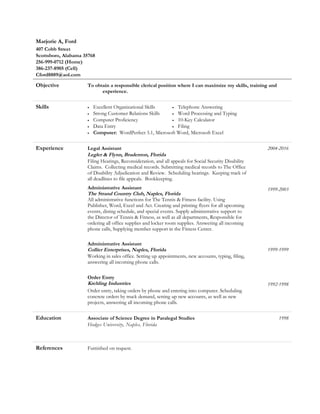 Marjorie A, Ford
407 Cobb Street
Scottsboro, Alabama 35768
256-999-0712 (Home)
386-237-8905 (Cell)
Cford8889@aol.com
Objective To obtain a responsible clerical position where I can maximize my skills, training and
experience.
Skills • Excellent Organizational Skills
• Strong Customer Relations Skills
• Computer Proficiency
• Data Entry
• Telephone Answering
• Word Processing and Typing
• 10-Key Calculator
• Filing
• Computer: WordPerfect 5.1, Microsoft Word, Microsoft Excel
Experience Legal Assistant
Legler & Flynn, Bradenton, Florida
Filing Hearings, Reconsideration, and all appeals for Social Security Disability
Claims. Collecting medical records. Submitting medical records to The Office
of Disability Adjudication and Review. Scheduling hearings. Keeping track of
all deadlines to file appeals. Bookkeeping.
Administrative Assistant
The Strand Country Club, Naples, Florida
All administrative functions for The Tennis & Fitness facility. Using
Publisher, Word, Excel and Act. Creating and printing flyers for all upcoming
events, dining schedule, and special events. Supply administrative support to
the Director of Tennis & Fitness, as well as all departments, Responsible for
ordering all office supplies and locker room supplies. Answering all incoming
phone calls, Supplying member support in the Fitness Center.
Administrative Assistant
Collier Enterprises, Naples, Florida
Working in sales office. Setting up appointments, new accounts, typing, filing,
answering all incoming phone calls.
Order Entry
Krehling Industries
2004-2016
1999-2003
1999-1999
1992-1998
Order entry, taking orders by phone and entering into computer. Scheduling
concrete orders by truck demand, setting up new accounts, as well as new
projects, answering all incoming phone calls.
Education Associate of Science Degree in Paralegal Studies 1998
Hodges University, Naples, Florida
References Furnished on request.
 