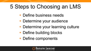 5 Steps to Choosing an LMS
 Define business needs
 Determine your audience
 Determine your learning culture
 Define bu...