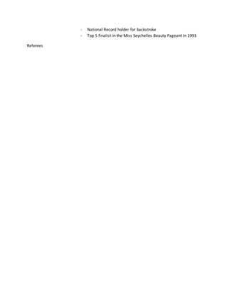 - National Record holder for backstroke
- Top 5 finalist in the Miss Seychelles Beauty Pageant in 1993
Referees
 