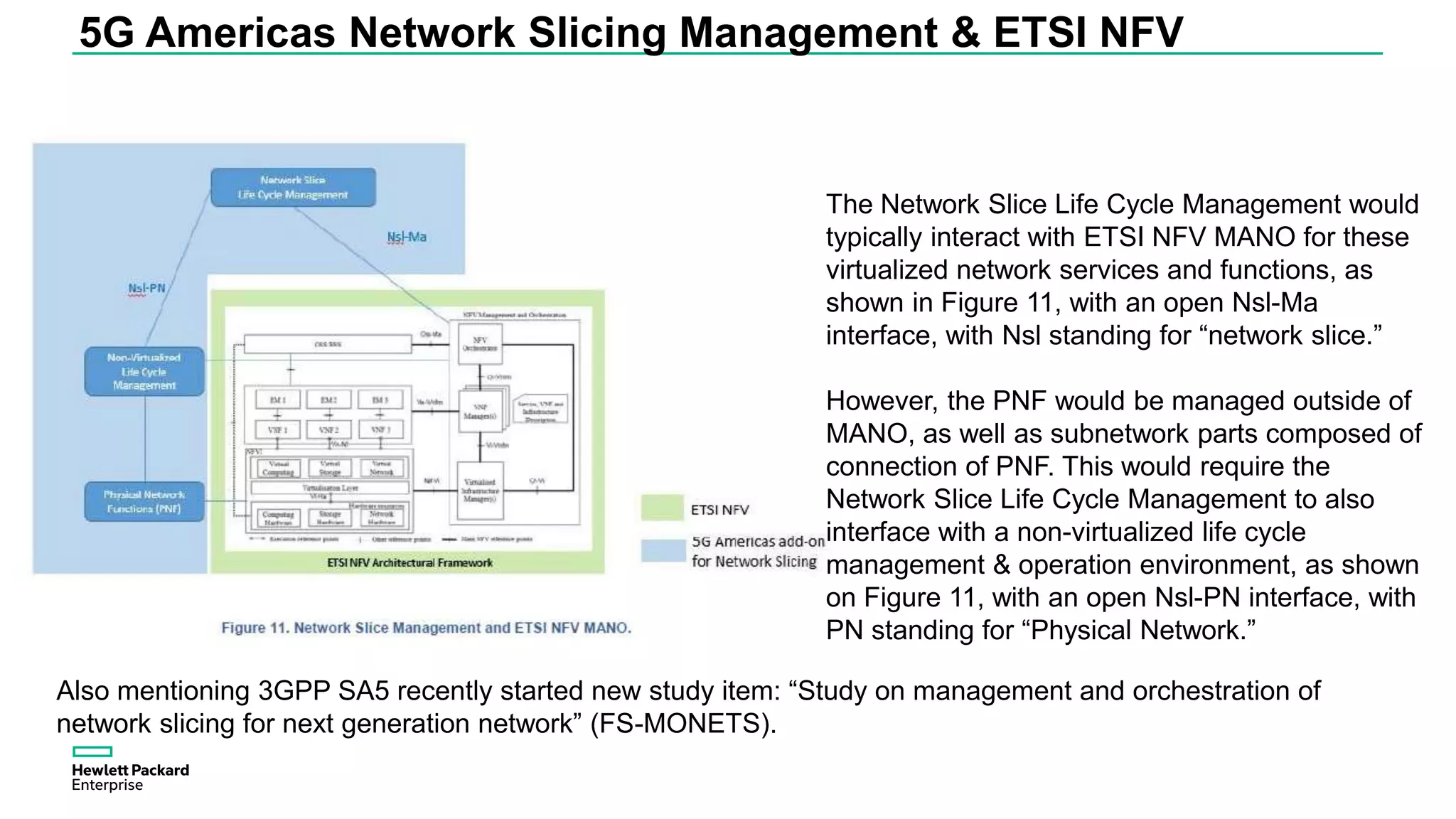 5G Americas Network Slicing Management & ETSI NFV
Also mentioning 3GPP SA5 recently started new study item: “Study on management and orchestration of
network slicing for next generation network” (FS-MONETS).
The Network Slice Life Cycle Management would
typically interact with ETSI NFV MANO for these
virtualized network services and functions, as
shown in Figure 11, with an open Nsl-Ma
interface, with Nsl standing for “network slice.”
However, the PNF would be managed outside of
MANO, as well as subnetwork parts composed of
connection of PNF. This would require the
Network Slice Life Cycle Management to also
interface with a non-virtualized life cycle
management & operation environment, as shown
on Figure 11, with an open Nsl-PN interface, with
PN standing for “Physical Network.”
 