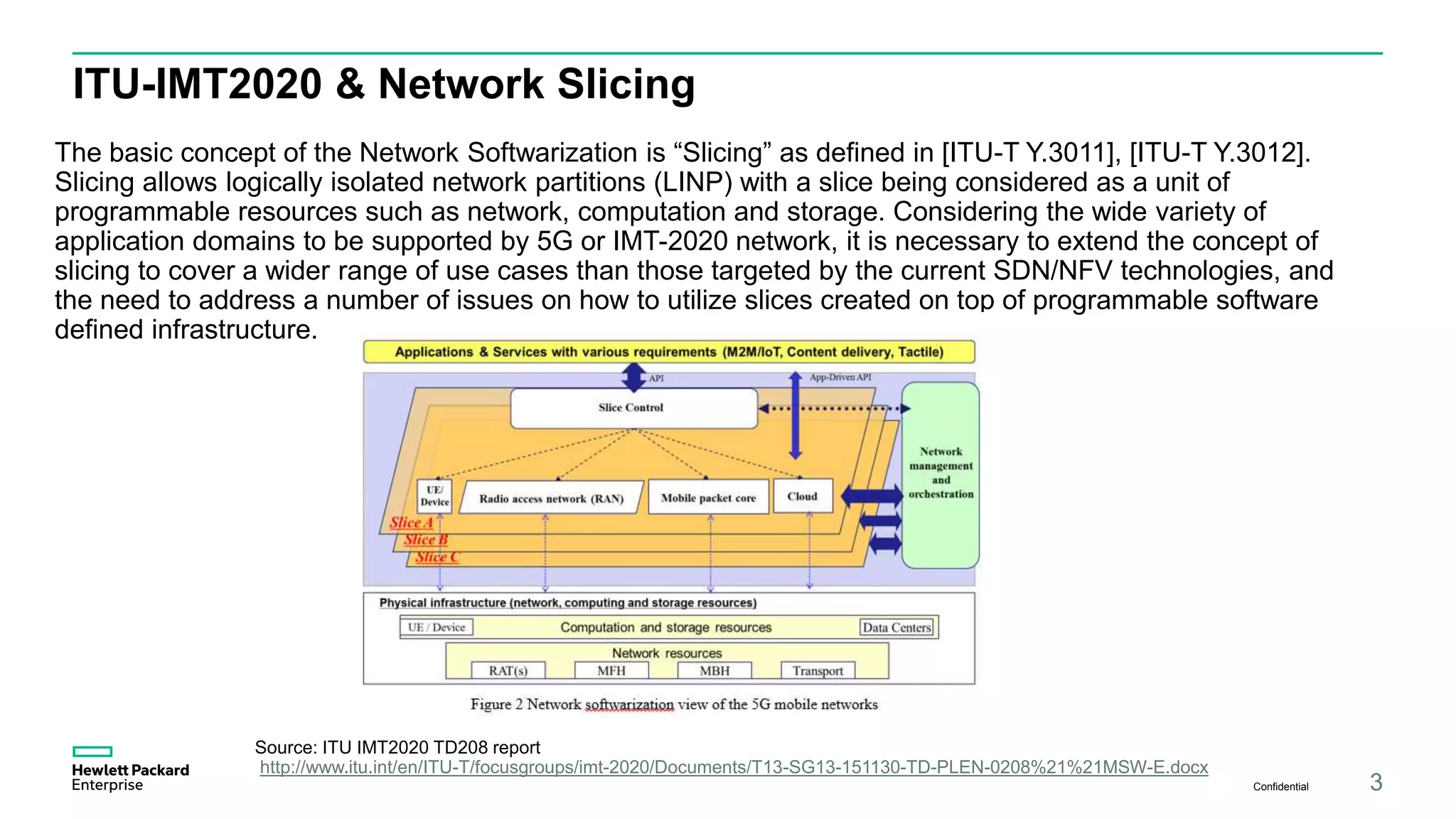 ITU-IMT2020 & Network Slicing
The basic concept of the Network Softwarization is “Slicing” as defined in [ITU-T Y.3011], [ITU-T Y.3012].
Slicing allows logically isolated network partitions (LINP) with a slice being considered as a unit of
programmable resources such as network, computation and storage. Considering the wide variety of
application domains to be supported by 5G or IMT-2020 network, it is necessary to extend the concept of
slicing to cover a wider range of use cases than those targeted by the current SDN/NFV technologies, and
the need to address a number of issues on how to utilize slices created on top of programmable software
defined infrastructure.
Confidential 3
Source: ITU IMT2020 TD208 report
http://www.itu.int/en/ITU-T/focusgroups/imt-2020/Documents/T13-SG13-151130-TD-PLEN-0208%21%21MSW-E.docx
 