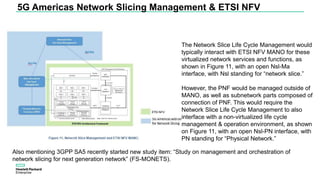 5G Americas Network Slicing Management & ETSI NFV
Also mentioning 3GPP SA5 recently started new study item: “Study on management and orchestration of
network slicing for next generation network” (FS-MONETS).
The Network Slice Life Cycle Management would
typically interact with ETSI NFV MANO for these
virtualized network services and functions, as
shown in Figure 11, with an open Nsl-Ma
interface, with Nsl standing for “network slice.”
However, the PNF would be managed outside of
MANO, as well as subnetwork parts composed of
connection of PNF. This would require the
Network Slice Life Cycle Management to also
interface with a non-virtualized life cycle
management & operation environment, as shown
on Figure 11, with an open Nsl-PN interface, with
PN standing for “Physical Network.”
 