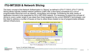 ITU-IMT2020 & Network Slicing
The basic concept of the Network Softwarization is “Slicing” as defined in [ITU-T Y.3011], [ITU-T Y.3012].
Slicing allows logically isolated network partitions (LINP) with a slice being considered as a unit of
programmable resources such as network, computation and storage. Considering the wide variety of
application domains to be supported by 5G or IMT-2020 network, it is necessary to extend the concept of
slicing to cover a wider range of use cases than those targeted by the current SDN/NFV technologies, and
the need to address a number of issues on how to utilize slices created on top of programmable software
defined infrastructure.
Confidential 3
Source: ITU IMT2020 TD208 report
http://www.itu.int/en/ITU-T/focusgroups/imt-2020/Documents/T13-SG13-151130-TD-PLEN-0208%21%21MSW-E.docx
 