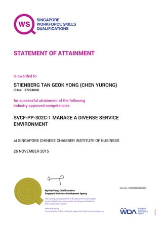 at SINGAPORE CHINESE CHAMBER INSTITUTE OF BUSINESS
is awarded to
26 NOVEMBER 2015
for successful attainment of the following
industry approved competencies
SVCF-PP-302C-1 MANAGE A DIVERSE SERVICE
ENVIRONMENT
STIENBERG TAN GEOK YONG (CHEN YURONG)
S7234046IID No:
STATEMENT OF ATTAINMENT
Singapore Workforce Development Agency
150000000660563
www.wda.gov.sg
The training and assessment of the abovementioned student
are accredited in accordance with the Singapore Workforce
Skills Qualification System
Ng Cher Pong, Chief Executive
Cert No.
SOA-001
For verification of this certificate, please visit https://e-cert.wda.gov.sg
 
