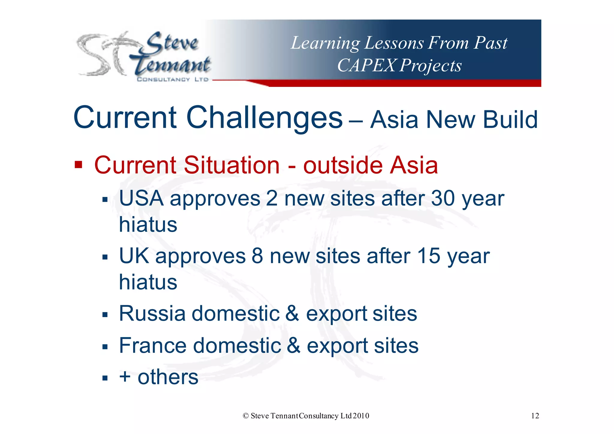 Learning Lessons From Past
CAPEX Projects
Current  Challenges – Asia  New  Build
§ Current  Situation  -­ outside  Asia
§ USA  approves  2  new  sites  after  30  year  
hiatus
§ UK  approves  8  new  sites  after  15  year  
hiatus
§ Russia  domestic  &  export  sites
§ France  domestic  &  export  sites
§ +  others
© Steve TennantConsultancy Ltd2010 12
 
