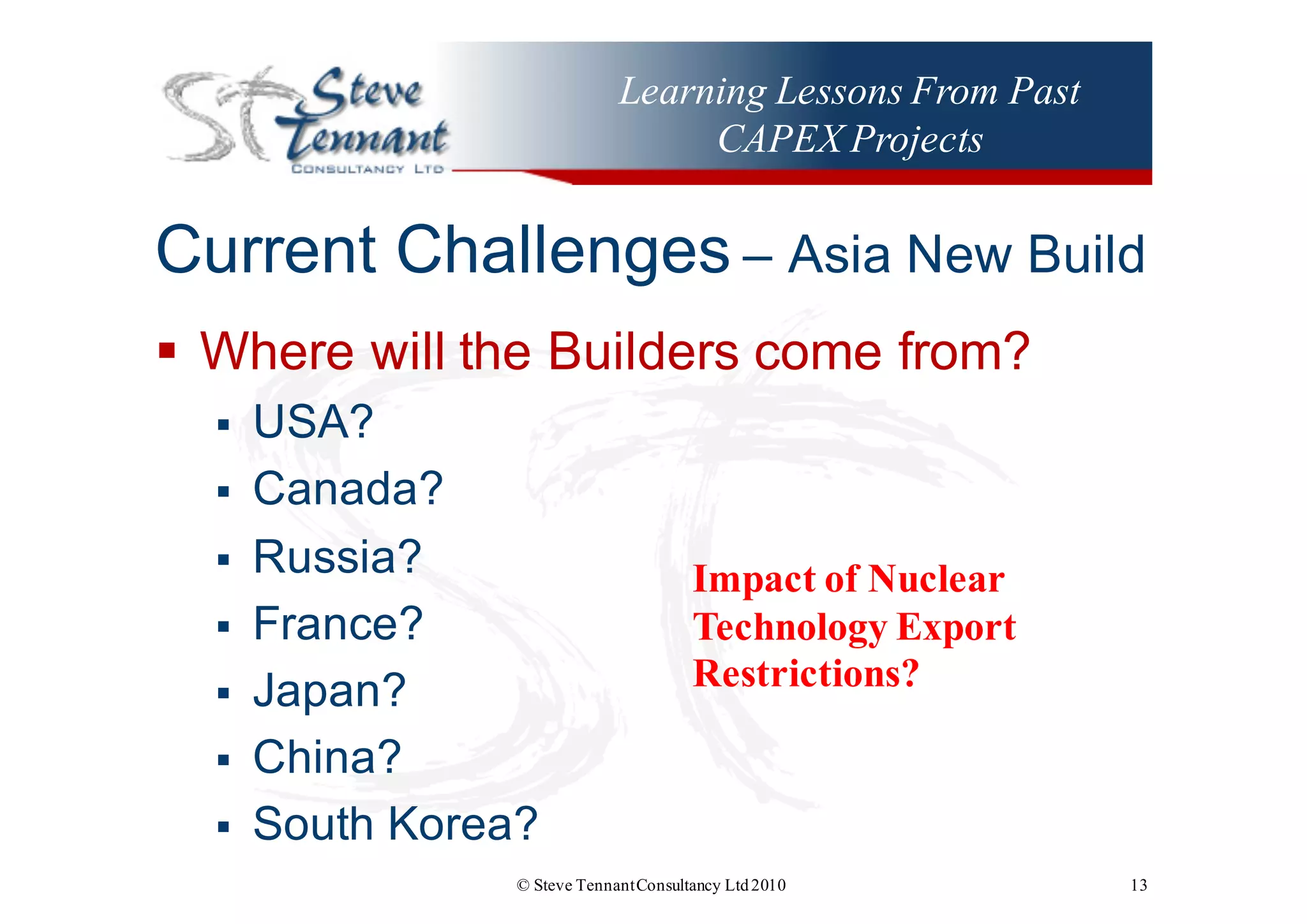 Learning Lessons From Past
CAPEX Projects
Current  Challenges – Asia  New  Build
§ Where  will  the  Builders  come  from?
§ USA?
§ Canada?
§ Russia?
§ France?
§ Japan?
§ China?
§ South  Korea?
© Steve TennantConsultancy Ltd2010 13
Impact of Nuclear
Technology Export
Restrictions?
 