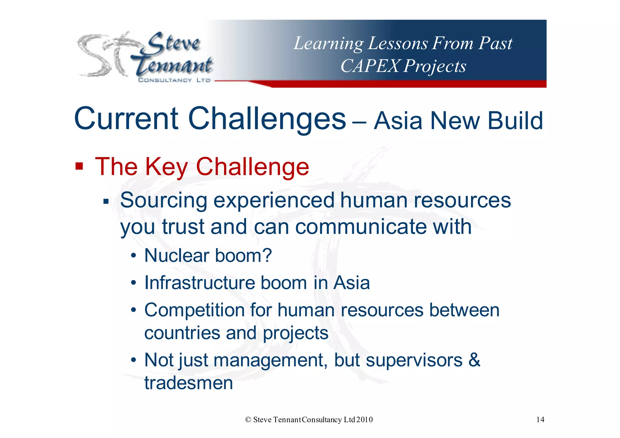 Learning Lessons From Past
CAPEX Projects
Current  Challenges – Asia  New  Build
§ The  Key  Challenge
§ Sourcing  experienced  human  resources  
you  trust  and  can  communicate  with
• Nuclear  boom?
• Infrastructure  boom  in  Asia
• Competition  for  human  resources  between  
countries  and  projects
• Not  just  management,  but  supervisors  &  
tradesmen
© Steve TennantConsultancy Ltd2010 14
 