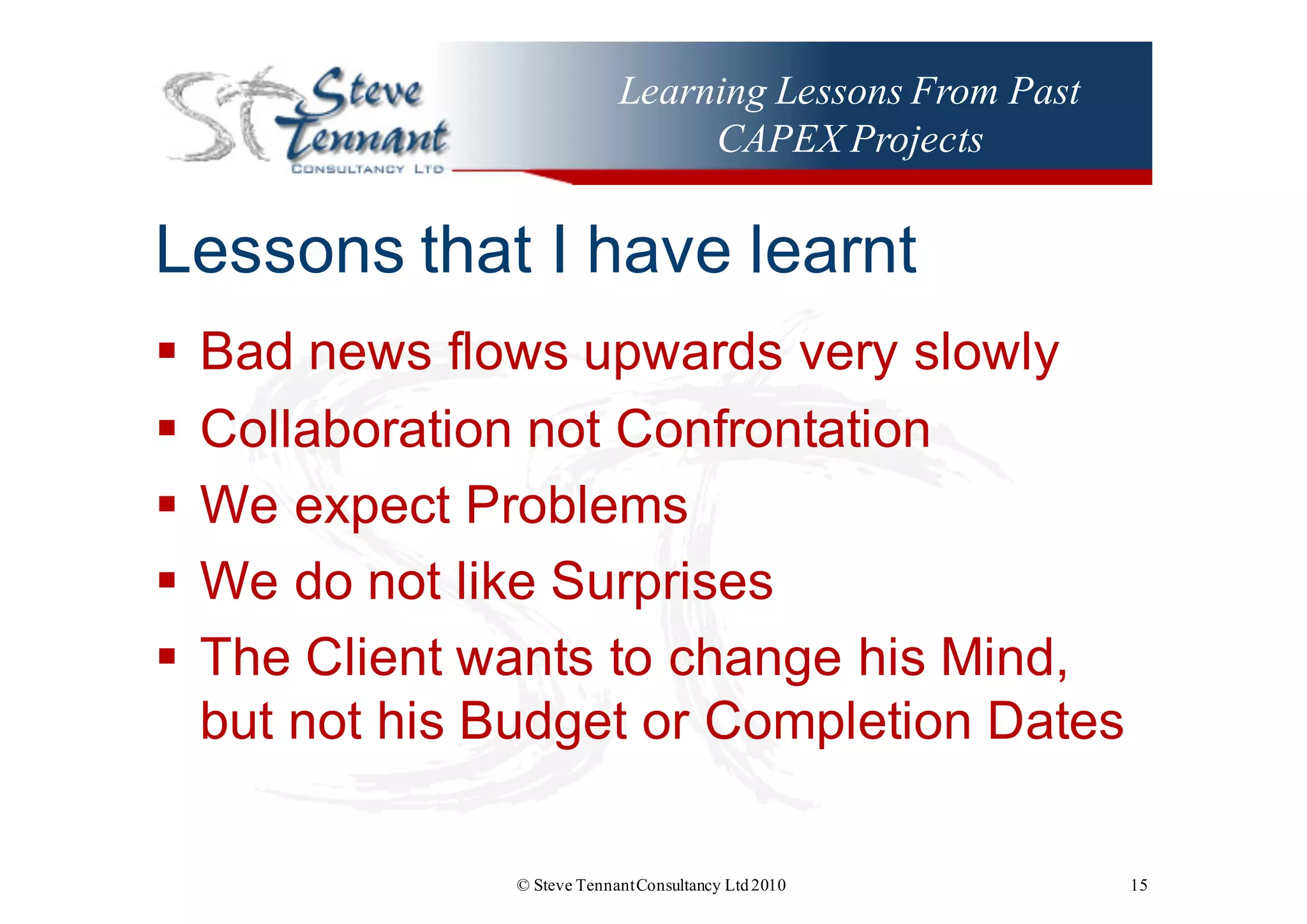Learning Lessons From Past
CAPEX Projects
Lessons  that  I  have  learnt
§ Bad  news  flows  upwards  very  slowly
§ Collaboration  not  Confrontation
§ We  expect  Problems
§ We  do  not  like  Surprises
§ The  Client  wants  to  change  his  Mind,  
but  not  his  Budget  or  Completion  Dates
© Steve TennantConsultancy Ltd2010 15
 