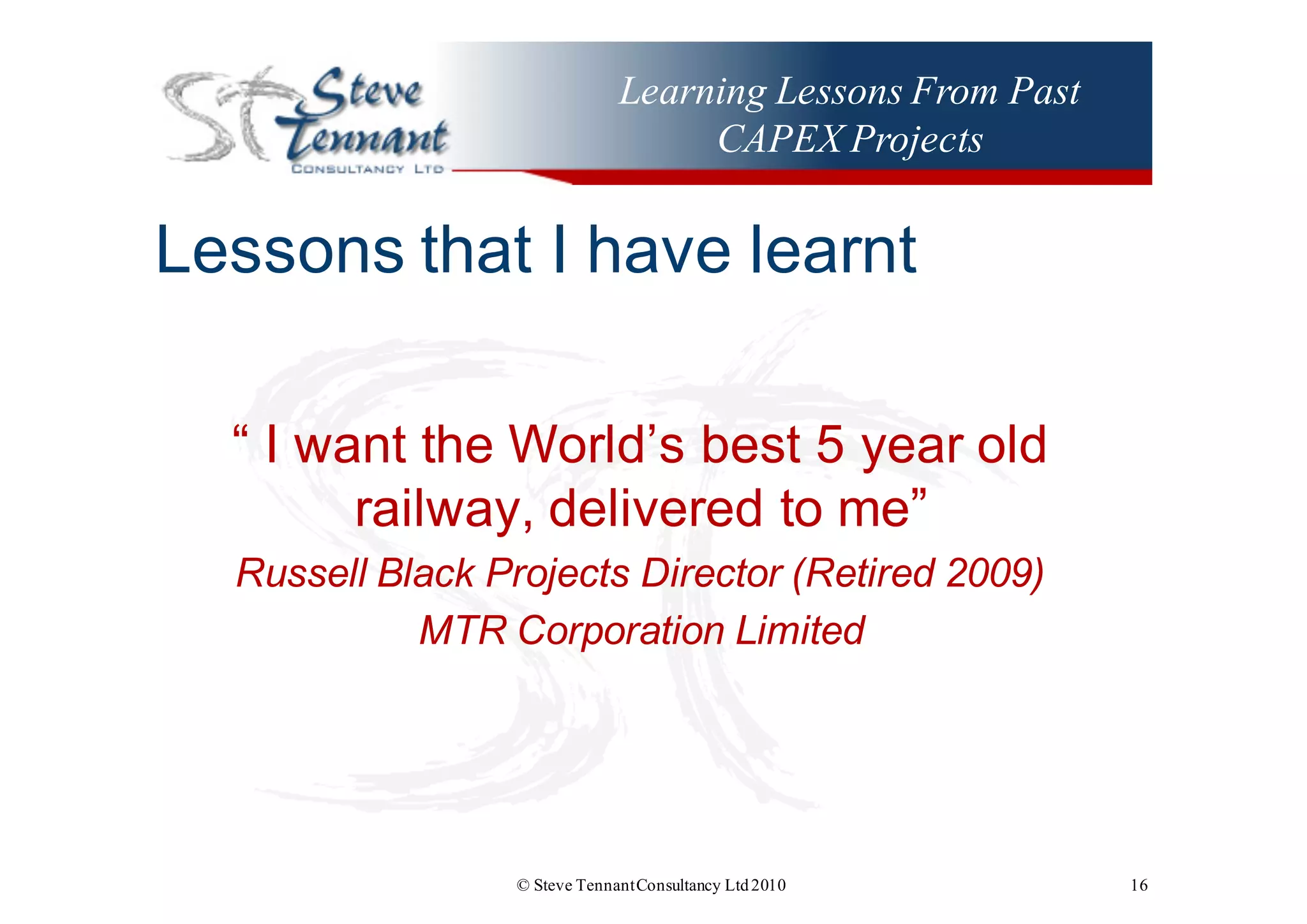 Learning Lessons From Past
CAPEX Projects
Lessons  that  I  have  learnt
“  I  want  the  World’s  best  5  year  old  
railway,  delivered  to  me”
Russell  Black  Projects  Director  (Retired  2009)
MTR  Corporation  Limited    
© Steve TennantConsultancy Ltd2010 16
 