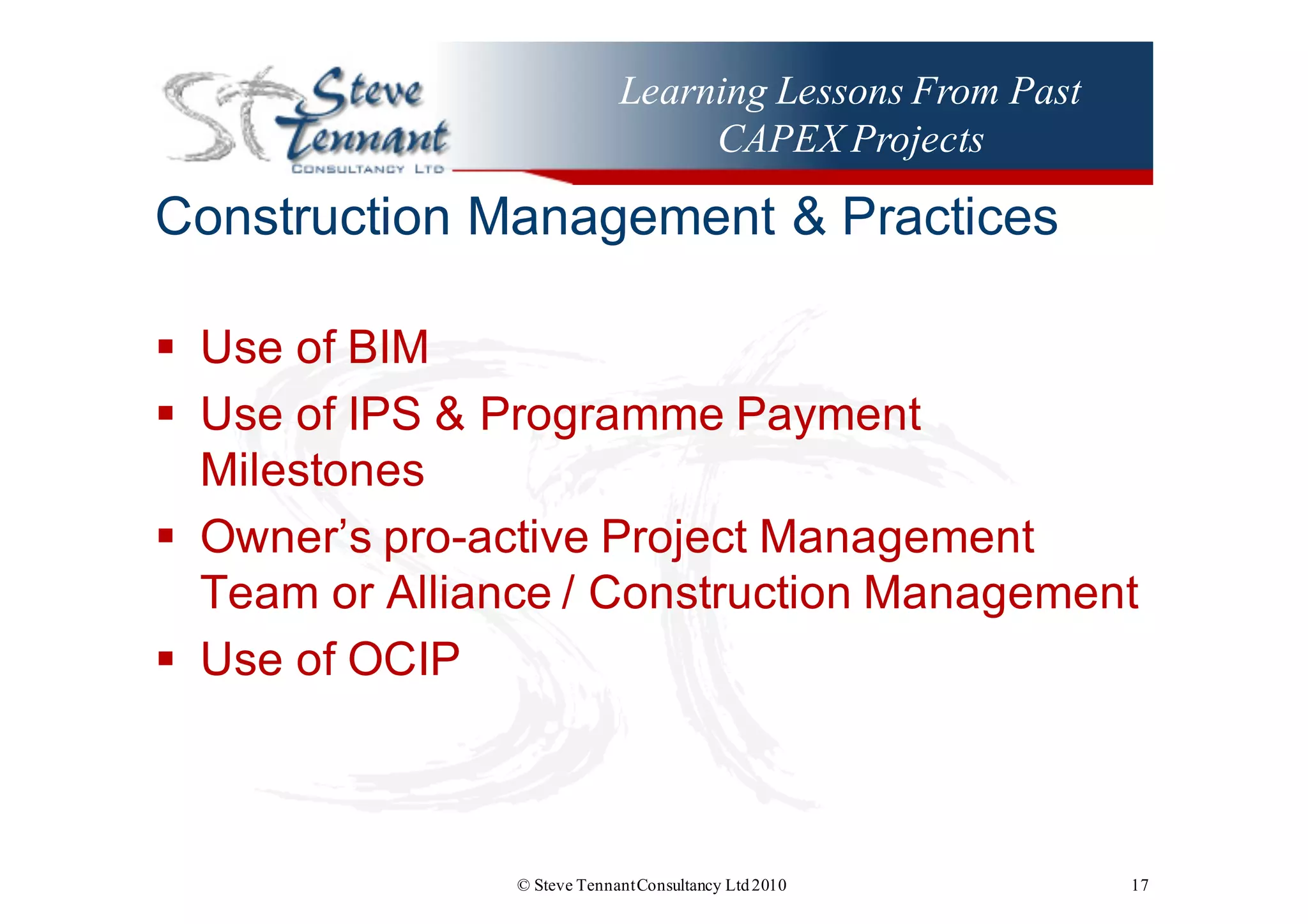 Learning Lessons From Past
CAPEX Projects
Construction  Management  &  Practices
§ Use  of  BIM
§ Use  of  IPS  &  Programme  Payment  
Milestones
§ Owner’s  pro-­active  Project  Management  
Team  or  Alliance  /  Construction  Management
§ Use  of  OCIP
© Steve TennantConsultancy Ltd2010 17
 
