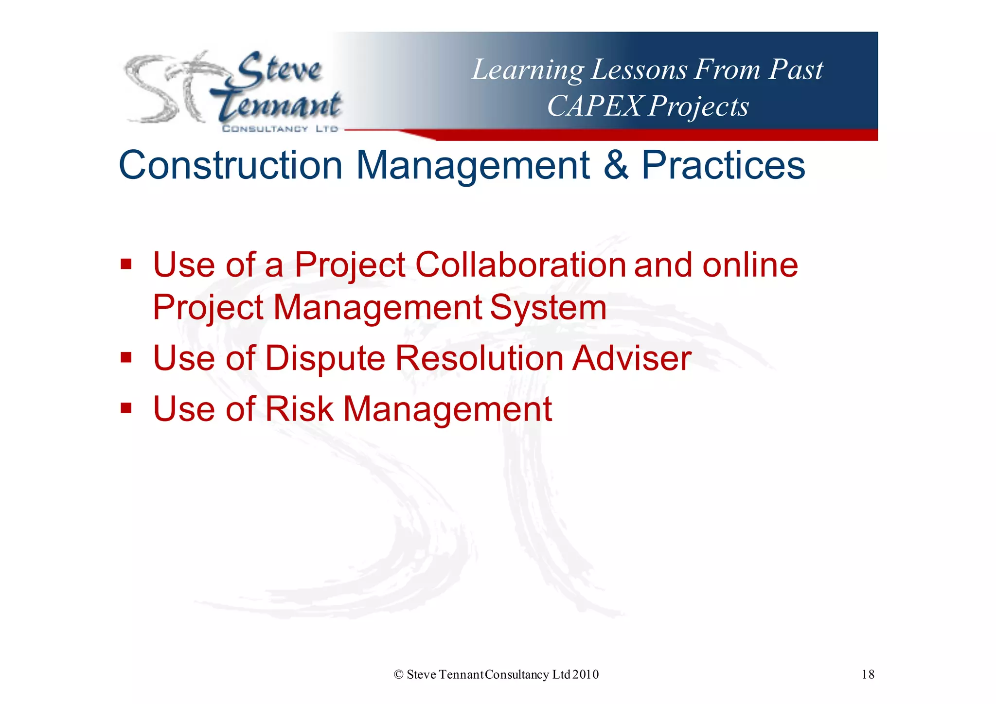 Learning Lessons From Past
CAPEX Projects
Construction  Management  &  Practices
§ Use  of  a  Project  Collaboration  and  online  
Project  Management  System
§ Use  of  Dispute  Resolution  Adviser
§ Use  of  Risk  Management
© Steve TennantConsultancy Ltd2010 18
 