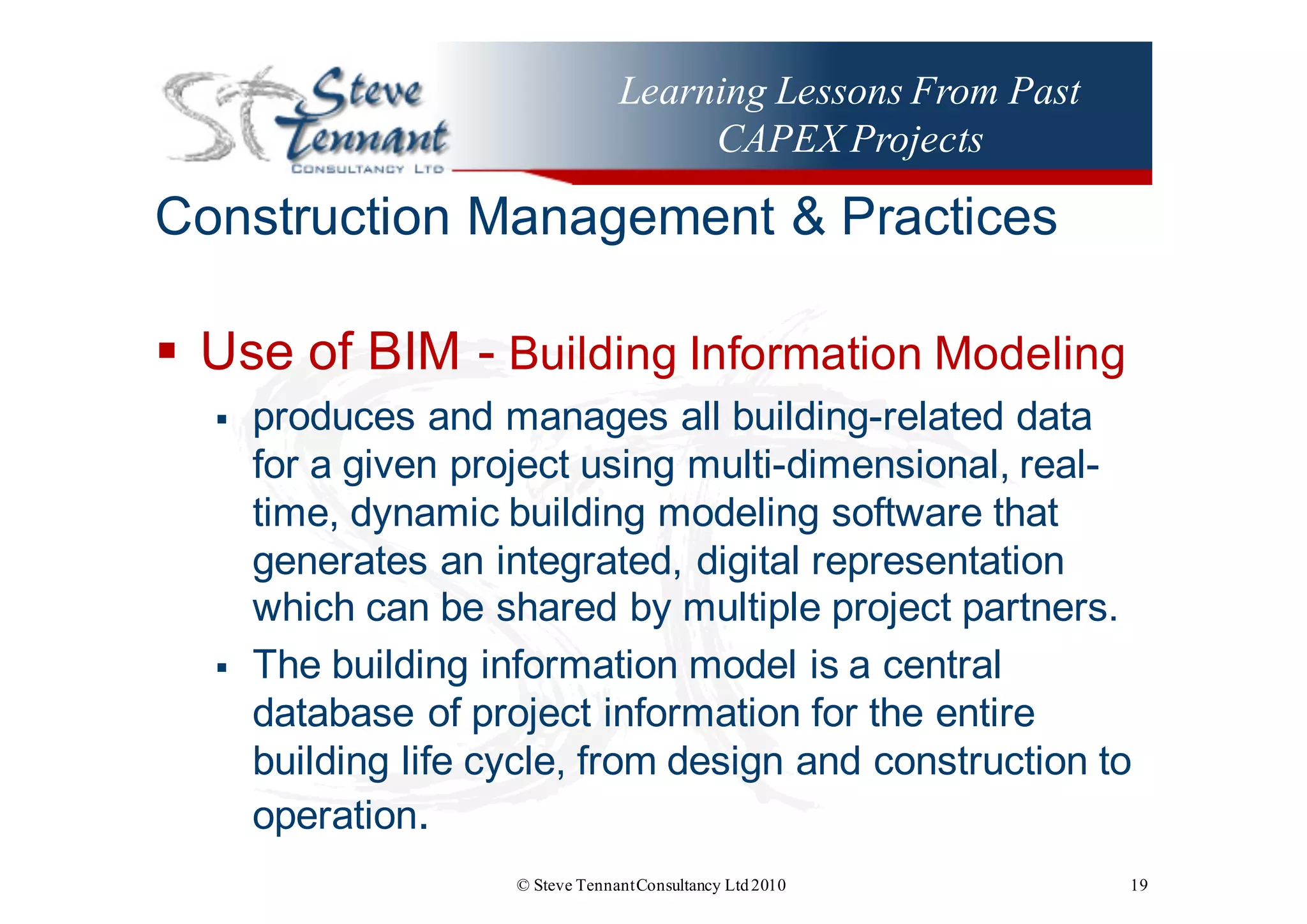 Learning Lessons From Past
CAPEX Projects
Construction  Management  &  Practices
§ Use  of  BIM  -­ Building  Information  Modeling  
§ produces  and  manages  all  building-­related  data  
for  a  given  project  using  multi-­dimensional,  real-­
time,  dynamic  building  modeling  software  that  
generates  an  integrated,  digital  representation  
which  can  be  shared  by  multiple  project  partners.
§ The  building  information  model  is  a  central  
database  of  project  information  for  the  entire  
building  life  cycle,  from  design  and  construction  to  
operation.
© Steve TennantConsultancy Ltd2010 19
 