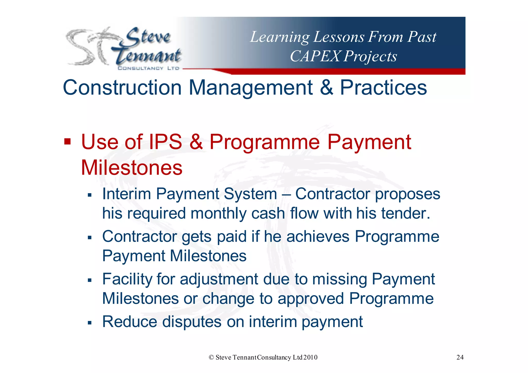 Learning Lessons From Past
CAPEX Projects
Construction  Management  &  Practices
§ Use  of  IPS  &  Programme  Payment  
Milestones
§ Interim  Payment  System  – Contractor  proposes  
his  required  monthly  cash  flow  with  his  tender.
§ Contractor  gets  paid  if  he  achieves  Programme  
Payment  Milestones
§ Facility  for  adjustment  due  to  missing  Payment  
Milestones  or  change  to  approved  Programme
§ Reduce  disputes  on  interim  payment
© Steve TennantConsultancy Ltd2010 24
 