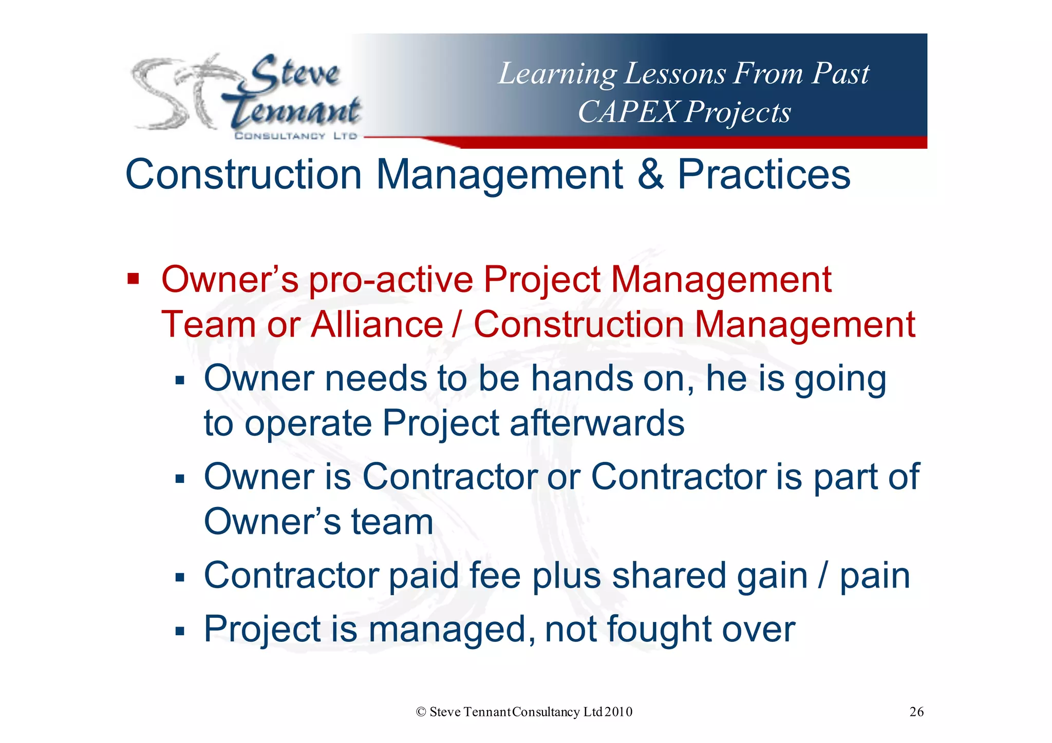 Learning Lessons From Past
CAPEX Projects
Construction  Management  &  Practices
§ Owner’s  pro-­active  Project  Management  
Team  or  Alliance  /  Construction  Management
§ Owner  needs  to  be  hands  on,  he  is  going  
to  operate  Project  afterwards
§ Owner  is  Contractor  or  Contractor  is  part  of  
Owner’s  team
§ Contractor  paid  fee  plus  shared  gain  /  pain
§ Project  is  managed,  not  fought  over
© Steve TennantConsultancy Ltd2010 26
 