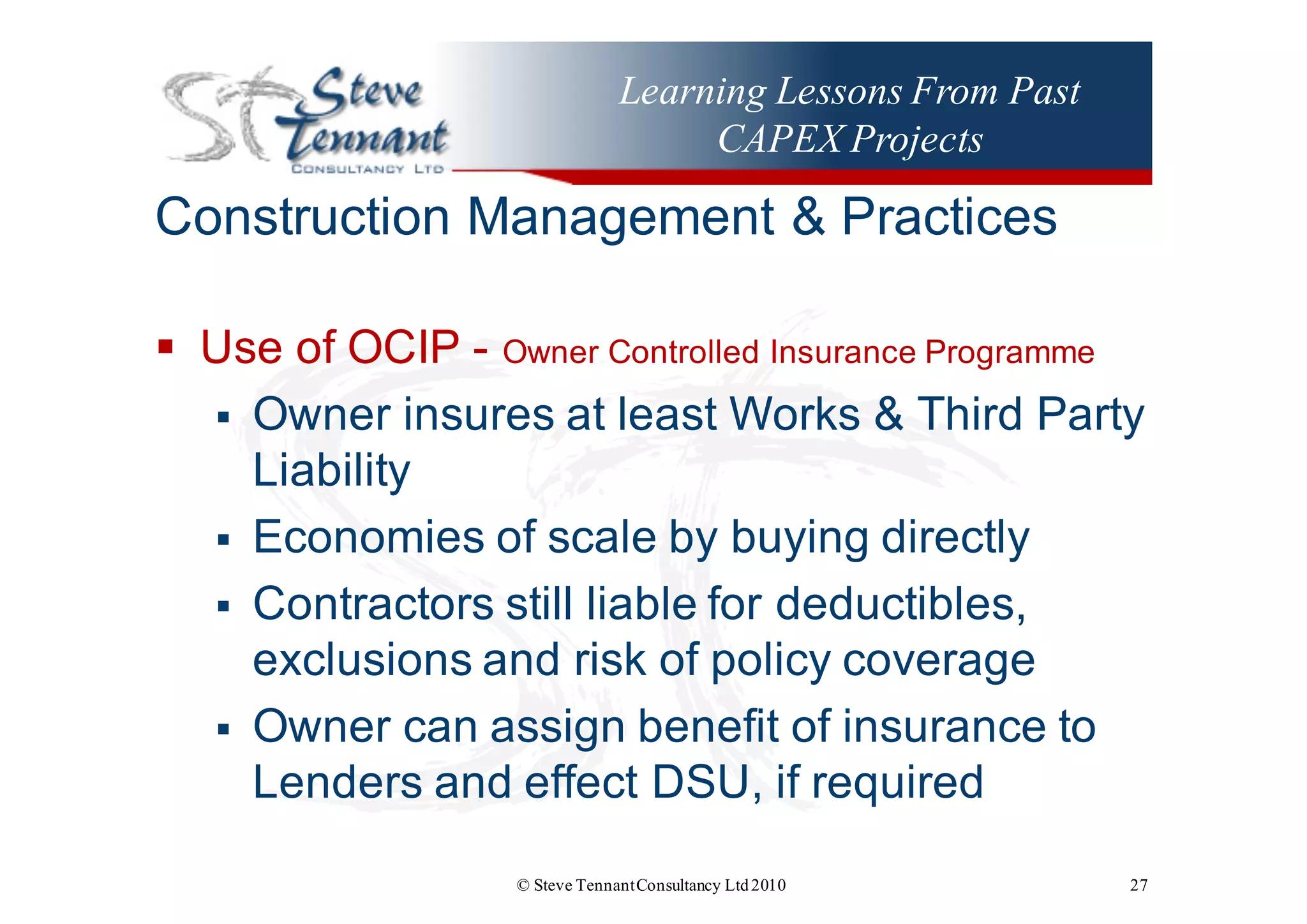 Learning Lessons From Past
CAPEX Projects
Construction  Management  &  Practices
§ Use  of  OCIP  -­ Owner  Controlled  Insurance  Programme
§ Owner  insures  at  least  Works  &  Third  Party  
Liability
§ Economies  of  scale  by  buying  directly
§ Contractors  still  liable  for  deductibles,  
exclusions  and  risk  of  policy  coverage
§ Owner  can  assign  benefit  of  insurance  to  
Lenders  and  effect  DSU,  if  required  
© Steve TennantConsultancy Ltd2010 27
 
