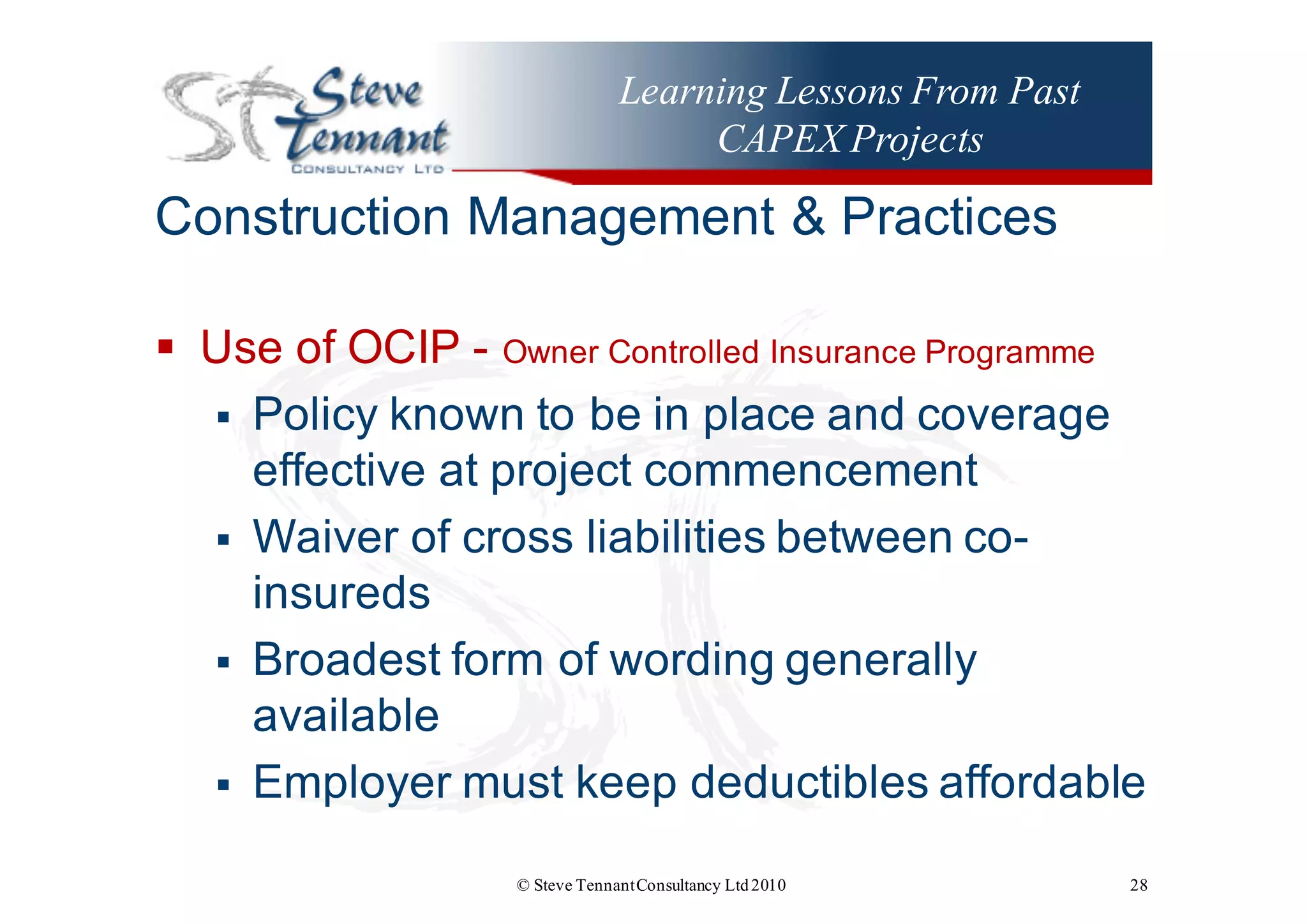 Learning Lessons From Past
CAPEX Projects
Construction  Management  &  Practices
§ Use  of  OCIP  -­ Owner  Controlled  Insurance  Programme
§ Policy  known  to  be  in  place  and  coverage  
effective  at  project  commencement
§ Waiver  of  cross  liabilities  between  co-­
insureds
§ Broadest  form  of  wording  generally  
available
§ Employer  must  keep  deductibles  affordable    
© Steve TennantConsultancy Ltd2010 28
 