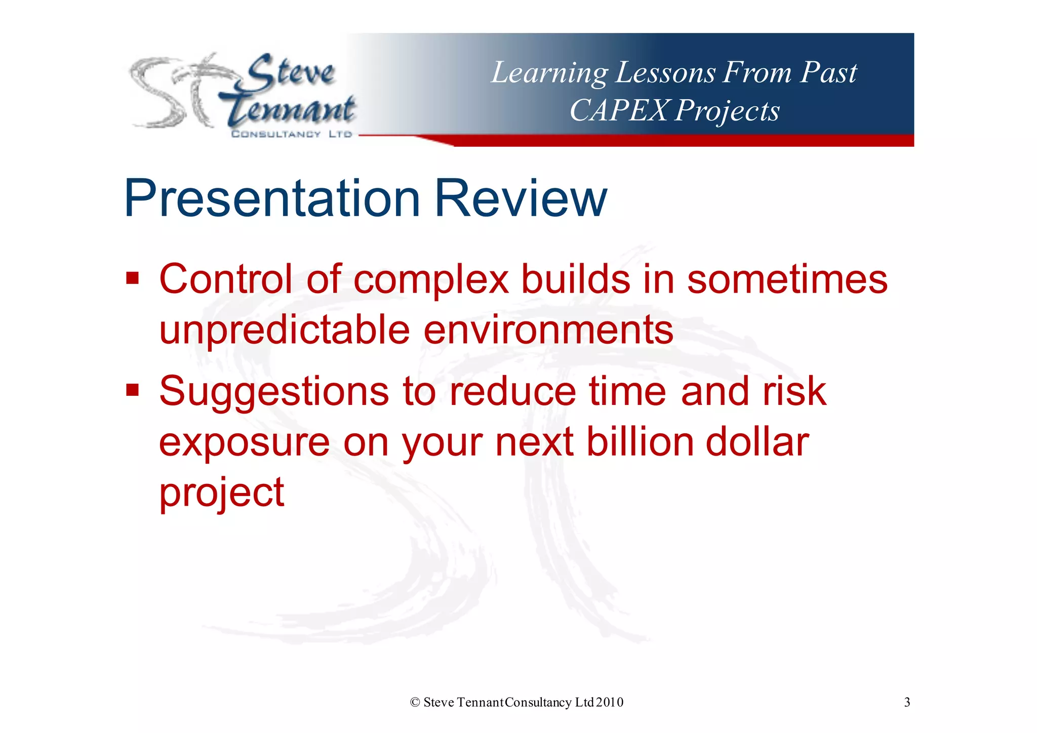 Learning Lessons From Past
CAPEX Projects
Presentation  Review
§ Control  of  complex  builds  in  sometimes  
unpredictable  environments
§ Suggestions  to  reduce  time  and  risk  
exposure  on  your  next  billion  dollar  
project
© Steve TennantConsultancy Ltd2010 3
 