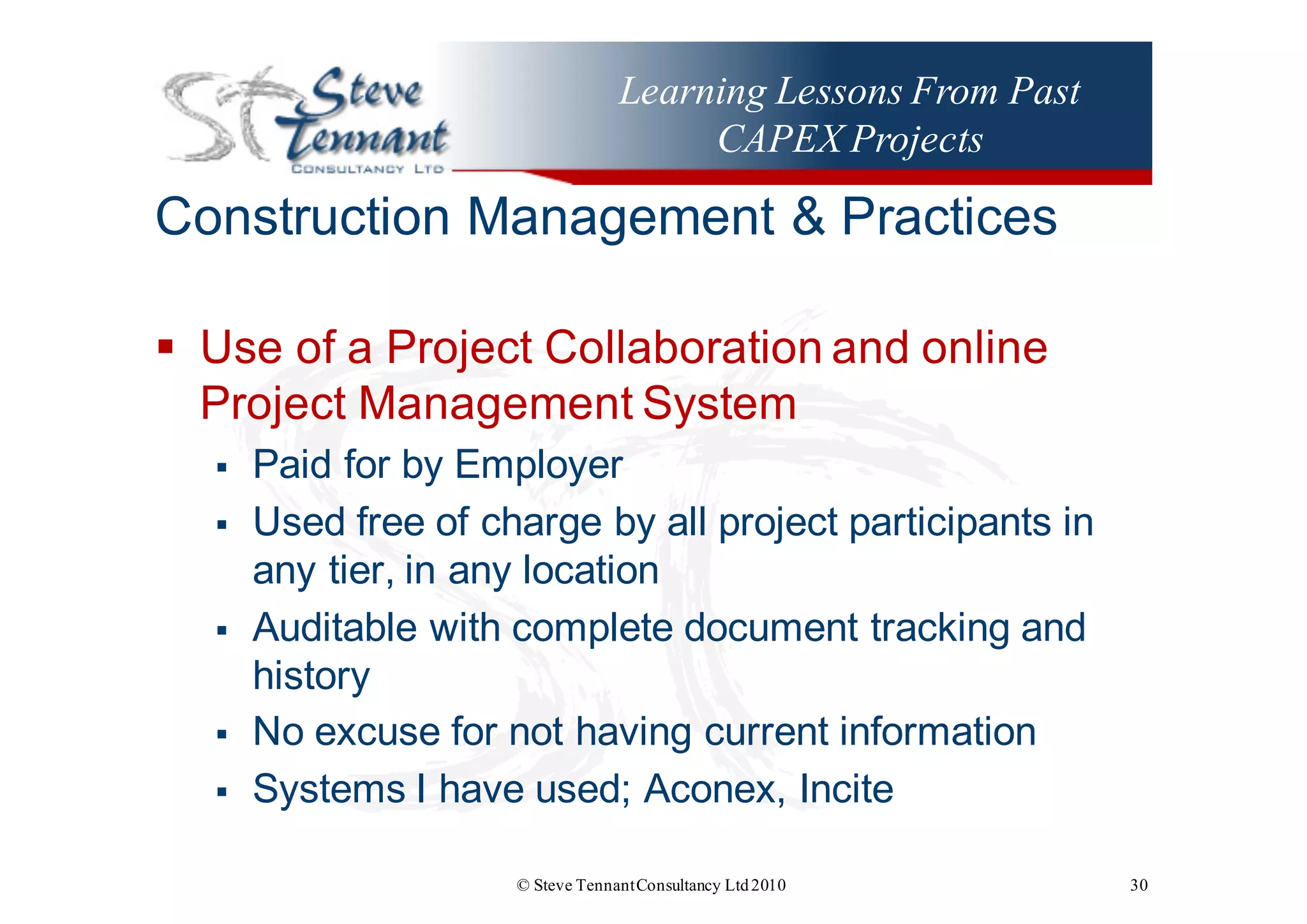 Learning Lessons From Past
CAPEX Projects
Construction  Management  &  Practices
§ Use  of  a  Project  Collaboration  and  online  
Project  Management  System
§ Paid  for  by  Employer
§ Used  free  of  charge  by  all  project  participants  in  
any  tier,  in  any  location
§ Auditable  with  complete  document  tracking  and  
history
§ No  excuse  for  not  having  current  information  
§ Systems  I  have  used;;  Aconex,  Incite
© Steve TennantConsultancy Ltd2010 30
 