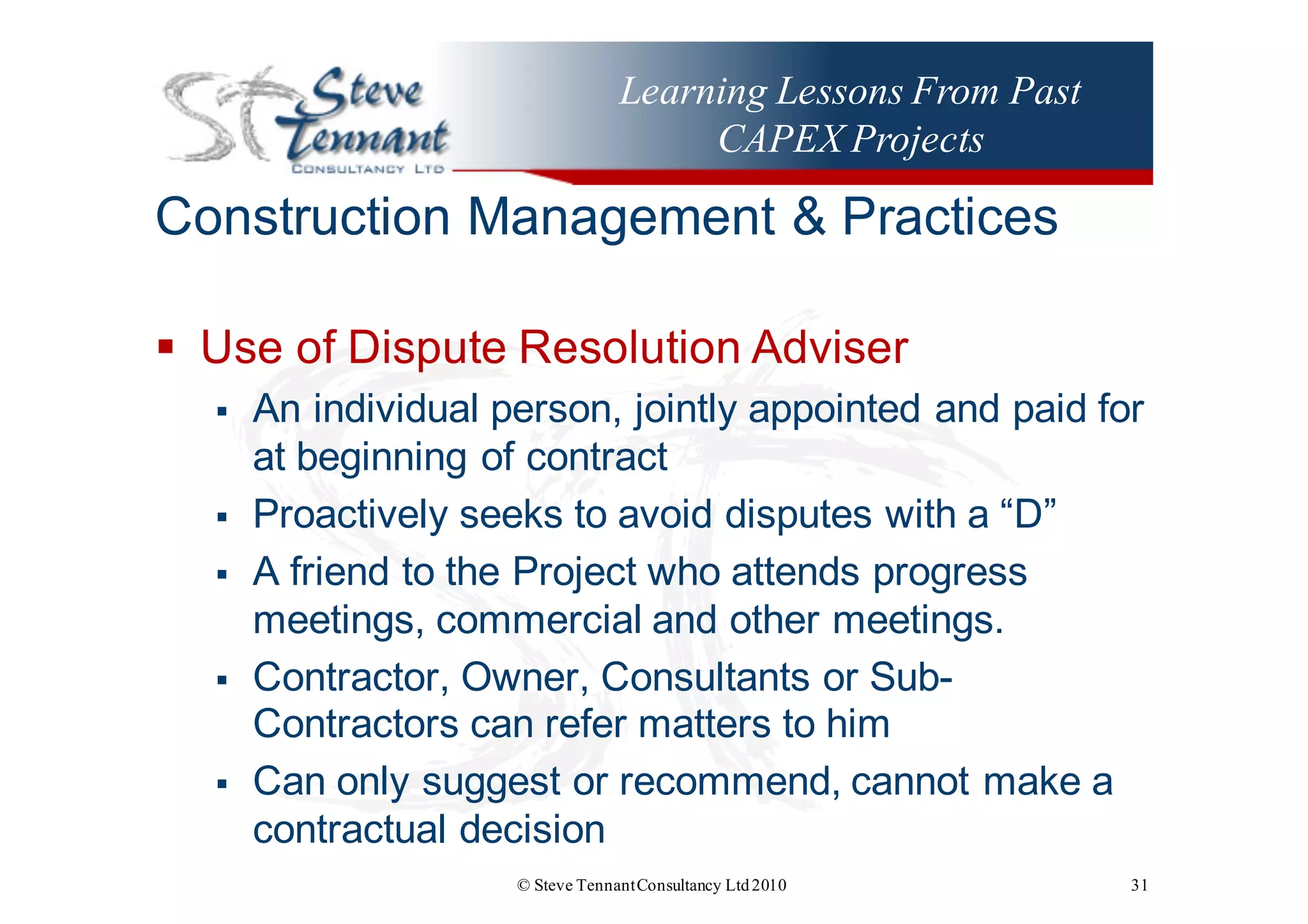 Learning Lessons From Past
CAPEX Projects
Construction  Management  &  Practices
§ Use  of  Dispute  Resolution  Adviser
§ An  individual  person,  jointly  appointed  and  paid  for  
at  beginning  of  contract
§ Proactively  seeks  to  avoid  disputes  with  a  “D”
§ A  friend  to  the  Project  who  attends  progress  
meetings,  commercial  and  other  meetings.
§ Contractor,  Owner,  Consultants  or  Sub-­
Contractors  can  refer  matters  to  him
§ Can  only  suggest  or  recommend,  cannot  make  a  
contractual  decision  
© Steve TennantConsultancy Ltd2010 31
 