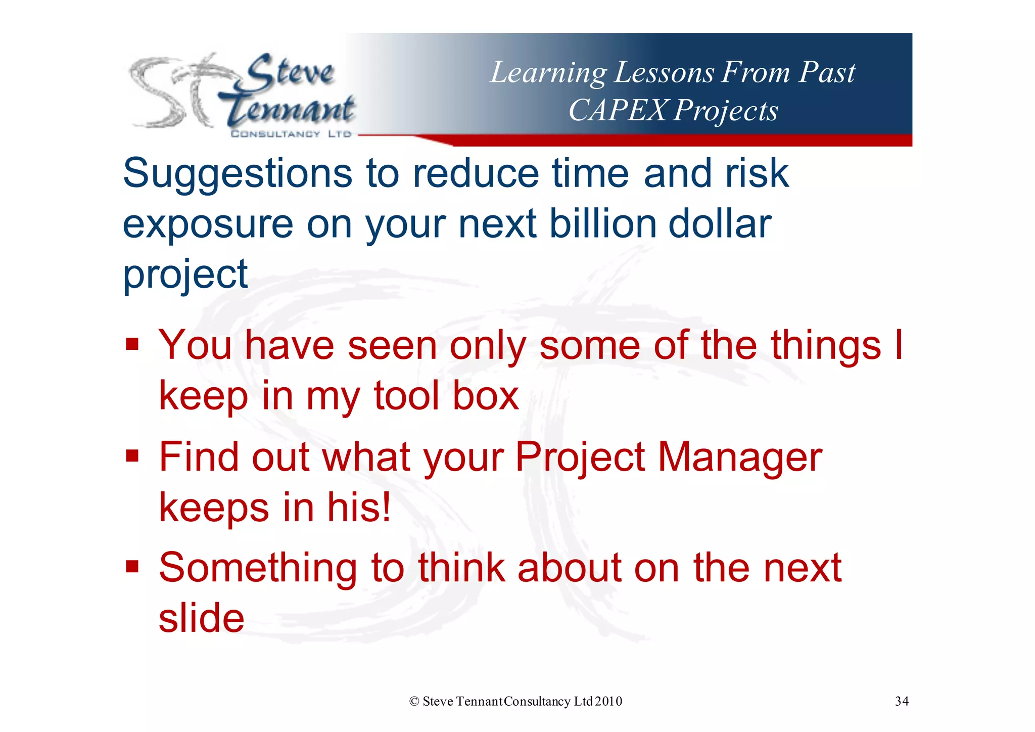 Learning Lessons From Past
CAPEX Projects
Suggestions  to  reduce  time  and  risk  
exposure  on  your  next  billion  dollar  
project
§ You  have  seen  only  some  of  the  things  I  
keep  in  my  tool  box
§ Find  out  what  your  Project  Manager  
keeps  in  his!
§ Something  to  think  about  on  the  next  
slide
© Steve TennantConsultancy Ltd2010 34
 