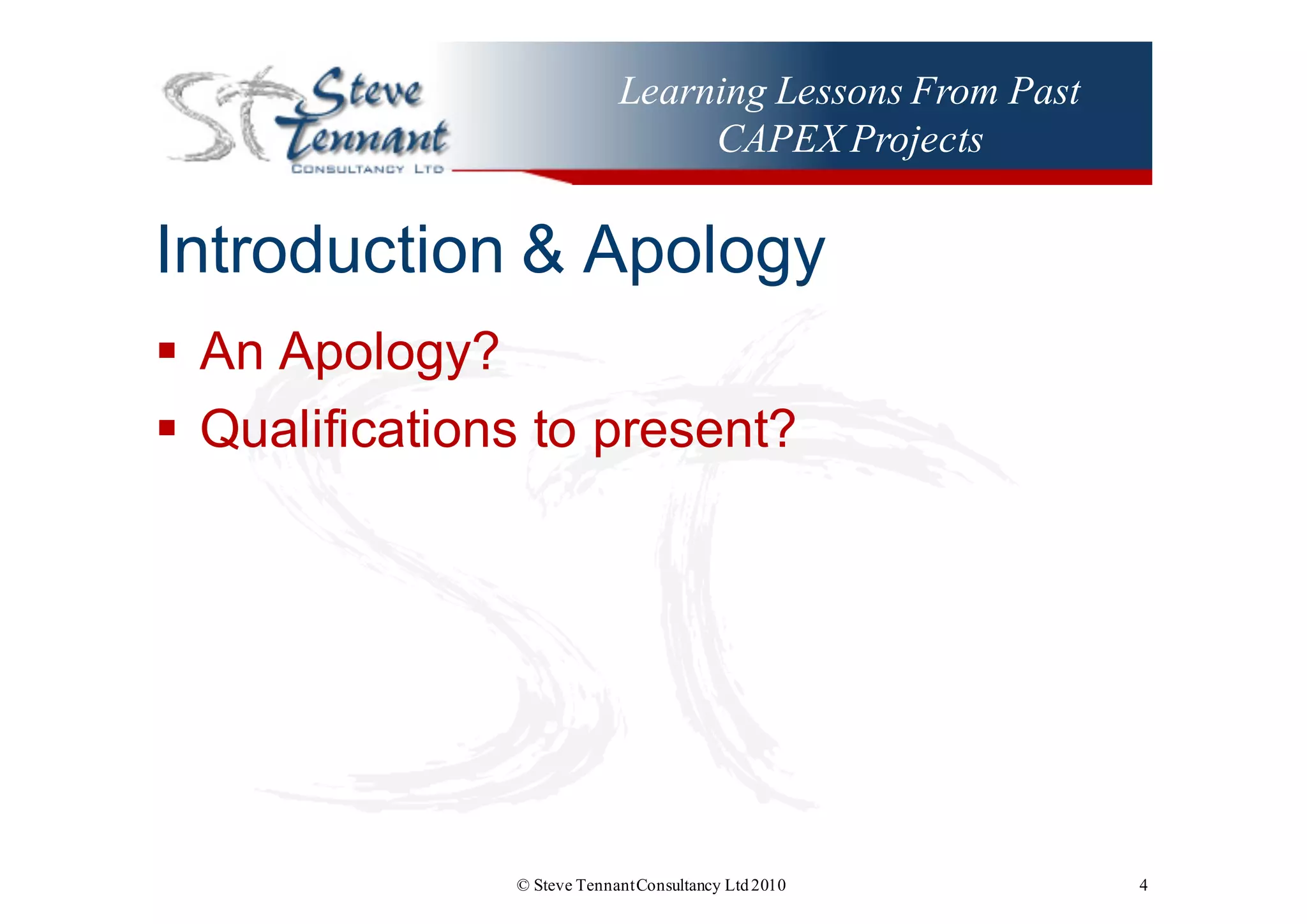 Learning Lessons From Past
CAPEX Projects
Introduction  &  Apology
§ An  Apology?
§ Qualifications  to  present?
© Steve TennantConsultancy Ltd2010 4
 