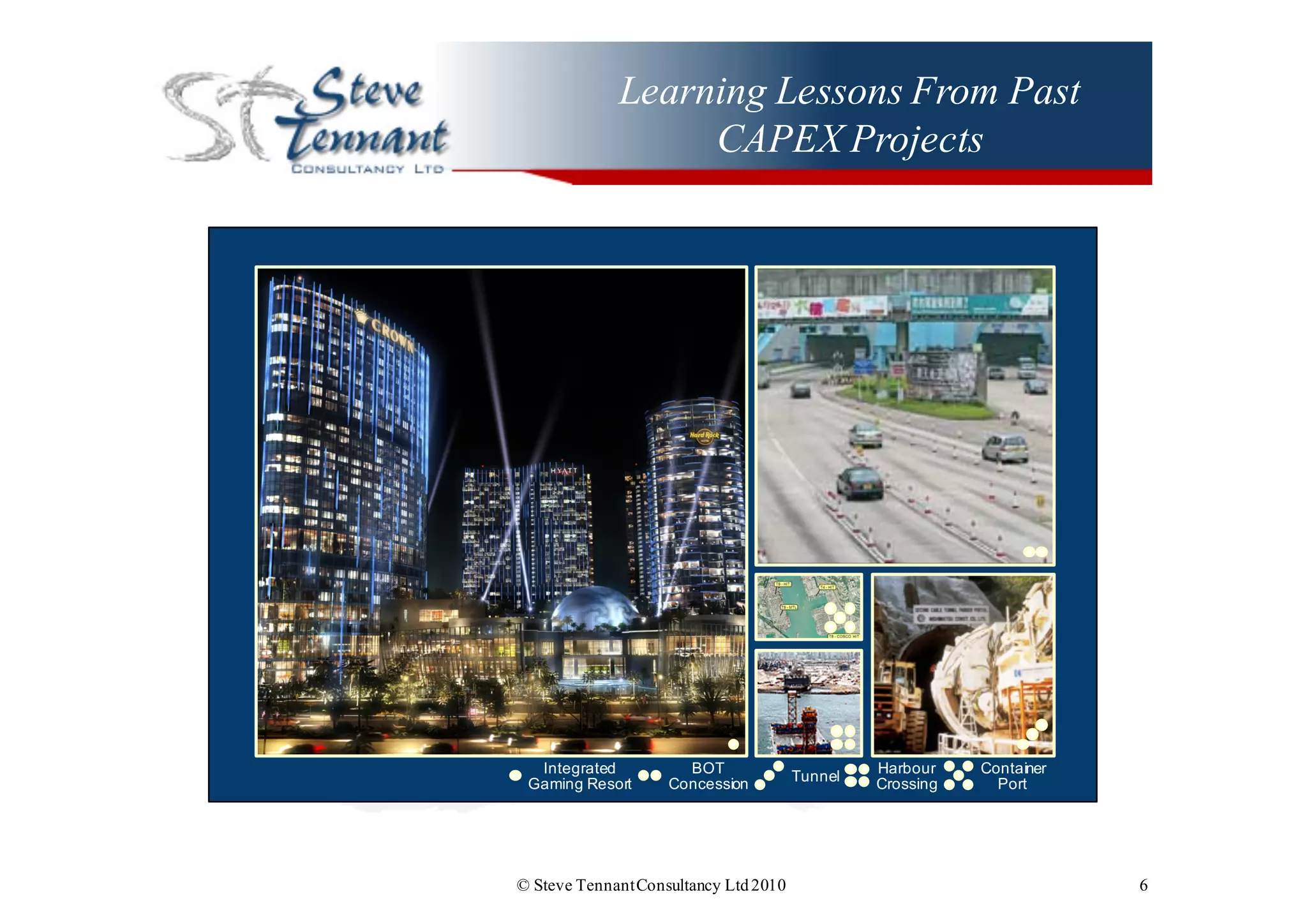 Learning Lessons From Past
CAPEX Projects
© Steve TennantConsultancy Ltd2010 6
Integrated  
Gaming  Resort
BOT  
Concession
Tunnel Harbour  
Crossing
Container  
Port
 