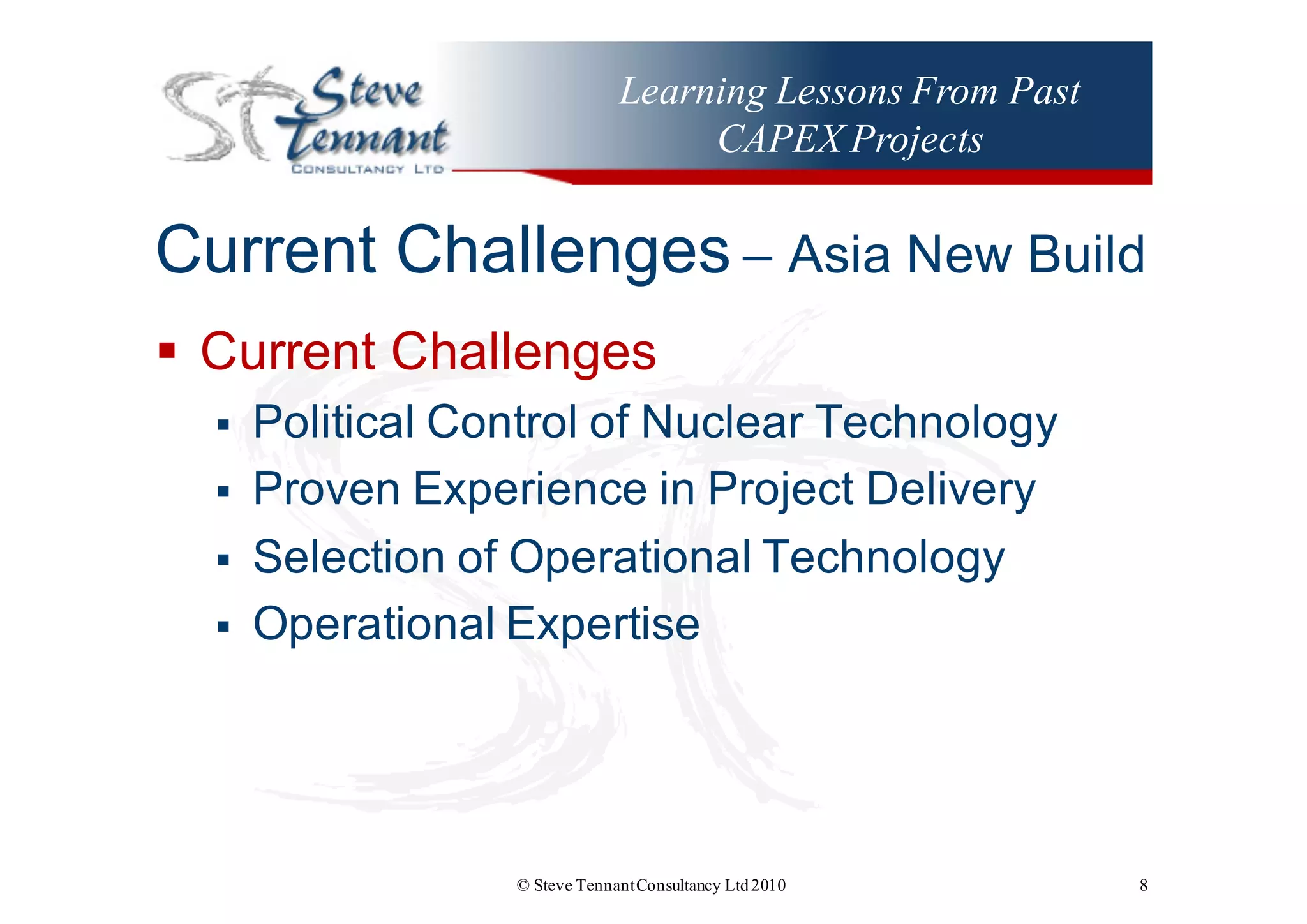 Learning Lessons From Past
CAPEX Projects
Current  Challenges – Asia  New  Build
§ Current  Challenges
§ Political  Control  of  Nuclear  Technology
§ Proven  Experience  in  Project  Delivery
§ Selection  of  Operational  Technology
§ Operational  Expertise
© Steve TennantConsultancy Ltd2010 8
 