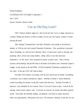 Nathan Pennington
Carl DeSantis ENG 1101 English Composition 1
June 1, 2015
Literacy Narrative Memoir (Final)
Can an Old Dog Learn?
1982! Nineteen hundred eighty-two, that was the last time I sat in a college classroom as
a student. Making the decision to return to college was not easy. Do I pursue a degree? Can this
old dog still learn?
After studying Communications and Video Production and working in the television
industry, in 1988 my wife and I created Pennstroke Productions. First, specializing in personal
videos (Weddings, etc.) and low-level industrial videos; we discovered a niche in shooting and
producing videos at local auto racing facilities, selling videos to race fans and teams.
Pennstroke’s “At The Track” series prospered for almost seventeen years. With a slowing
economy and technology that put HD video in the hands of cell phone users, Pennstroke began to
struggle as sales slowed in the mid-2000s. In 2010, Pennstroke Productions produced its last
race video. At the age of 50, I felt I had no future.
November 2014, Dayton was buzzing with the news that Procter & Gamble was building
a warehouse next to Dayton International Airport. JobsOhio on Edwin C. Moses Boulevard
would be providing the location for the first round of job interviews. Saturday November 8,
interviews were scheduled for two sessions, 9am to 11am and 12 noon to 2pm. I arrived for the
morning session twenty minutes early. I sat in the car reviewed my resume and calmly prepared
myself. Once inside the JobsOhio building, all applicants were taken to a large classroom.
There were approximately 200 people in the room. The instructors informed us that this was one
 
