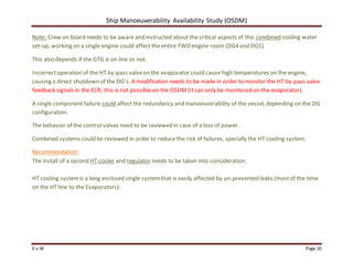 Ship Manoeuverability Availability Study (OSDM)
E.v.W Page 10
Note: Crew on board needs to be aware and instructed about the critical aspects of this combined cooling water
set-up, working on a single engine could affect the entire FWD engine room (DG4 and DG5)
This also depends if the GTG is on line or not.
Incorrectoperation of the HT by-pass valveon the evaporator could cause high temperatures on the engine,
causing a direct shutdown of the DG’s. A modification needs to be made in order to monitor the HT by-pass valve
feedback signals in the ECR; this is not possibleon the OSDM (Itcan only be monitored on the evaporator).
A single component failure could affect the redundancy and manoeuverability of the vessel, depending on the DG
configuration.
The behavior of the control valves need to be reviewed in case of a loss of power.
Combined systems could be reviewed in order to reducethe risk of failures, specially the HT cooling system.
Recommendation:
The install of a second HT cooler and regulator needs to be taken into consideration.
HT cooling systemis a long enclosed single systemthat is easily affected by un-prevented leaks (mostof the time
on the HT line to the Evaporators).
 