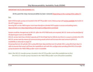 Ship Manoeuverability Availability Study (OSDM)
E.v.W Page 101
IMPORTANT FACTS FOR SCENARIO“A”:
At this point the ships manoeuverability has been restored (Depending on the routing of the cables!!!).
But:
Both HFOtransfer pumpsare located in the AFT PS purifier room; these pumpswill not be available due to fire in
the AFT engine room.
Running DG’sin the FWD engine room have therefore a limited HFO supply in service and settling tanks.
Approximate 1 or 2 daysdepending on the engine configurationsand load.
System could be changed over to M.G.O. after the HFO FWD tanksare emptied, M.G.O. tanksare located fwd of
the fwd engine room on the OSDM
M.G.O. service tank hasa limited capacity of 37.4m3 (high level at 30m3), butthere is a way to combine the GTG
M.G.O. service tank by meansof communicating vessels which will increase the total amountof M.G.O.
availability as descripton page 23
Knowing thatone 16 cylinder DG is using 48m3 per day and thatone 12 cylinder DG is using 36m3 per day it is
safe to assumethat vessel will have the capability to sail with this configuration pending if the M.G.O transfer
pump located in the FWD STBD purifier room is available.
Note: One M.G.O. transfer pump is located in the AFTPS purifier room (Notavailable due to fire).
One M.G.O. transfer pump islocated in the FWD STBD purifier room (Should be available).
 