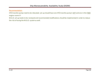 Ship Manoeuverability Availability Study (OSDM)
E.v.W Page 102
Recommendation:
HFO transfer pumps need to be relocated; set-up should have one HFO transfer pump in AFT and one in the FWD
engine rooms!!!
M.G.O. set up needs to be reviewed and recommended modifications should be implemented in order to reduce
the risk of losing the M.G.O. systemas well.
 