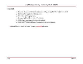 Ship Manoeuverability Availability Study (OSDM)
E.v.W Page 114
Scenario B:
1. Vessel is at sea, enroute to Hawaii, 2 dayssailing (away) from the Californian coast.
2. Complete loss of power and propulsion.
3. Fire in the FWD engine room.
4. Emergency DieselGenerator did notstart.
5. FWD engine room equipmentcannotbe used.
6. FWD 11KV / 690V SWBD usersand equipmentcannotbe used.
Below facts are based on one of the worstpossiblescenarios.
 