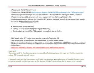 Ship Manoeuverability Availability Study (OSDM)
E.v.W Page 115
1.No access to the FWD engine room.
2.No access to the FWD MSBD (both entrance doorsto the FWD MSBD are located in the FWD engine room).
3.Emergency generatortransfer line wasselected to the FWD 690V MSBD (309) before the fire / blackout.
4.No starting air available, air vessel only has a pressure of 8 bar (Notenough to start DG).
5.Essential equipmentto start the first DG on the AFT MSBD is available, but only via the normal690V supplies
and not via the 690V emergency supplies.
 Booster pump (pump overhaul).
 Starting air compressor (change bearingsof the motor).
 Combined set-up from AFTto FWD engine is not available due to the fire.
6. DO gravity valve AFT engine is notopening, no gravity feed to the DG.
7. DO gravity valve by-passline has a broken handle, no gravity feed to the DG.
8.Only way to restore the power at this point is by meansof the “ELECTRICAL FEEDBACK” procedure, pendingif
EMG will start.
9.Soon you willfind out that this will not work because of the following reasons:
Important:
The release of CO² in the affected engine room could be of vital importance, it is important that the decision to
release CO² is made in a timely matter.
It is equally importantthatthe engineerswill isolate the combined systems between AFTand FWD engine rooms
as soon as possible in order to preventfurther damage (Think of combined starting air system as an example).
 