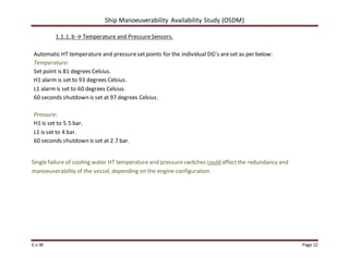 Ship Manoeuverability Availability Study (OSDM)
E.v.W Page 12
1.1.1. b → Temperature and PressureSensors.
Automatic HT temperature and pressuresetpoints for the individual DG’s areset as per below:
Temperature:
Set point is 81 degrees Celsius.
H1 alarm is set to 93 degrees Celsius.
L1 alarmis set to 60 degrees Celsius.
60 seconds shutdown is set at 97 degrees Celsius.
Pressure:
H1 is set to 5.5 bar.
L1 is set to 4 bar.
60 seconds shutdown is set at 2.7 bar.
Single failure of cooling water HT temperature and pressureswitches could affectthe redundancy and
manoeuverability of the vessel, depending on the engine configuration.
 