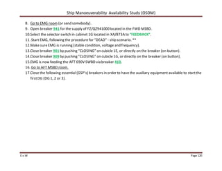 Ship Manoeuverability Availability Study (OSDM)
E.v.W Page 120
8. Go to EMG room (or send somebody).
9. Open breaker 941 for the supply of FZ/QZ941000located in the FWD MSBD.
10.Select the selector switch in cabinet 1G located in XA/873A to “FEEDBACK”.
11. Start EMG, following the procedurefor “DEAD” - ship scenario. **
12.Make sureEMG is running (stable condition, voltage and frequency).
13.Close breaker 901 by pushing “CLOSING” on cubicle1E, or directly on the breaker (on button).
14.Close breaker 909 by pushing “CLOSING” on cubicle1G, or directly on the breaker (on button).
15.EMG is now feeding the AFT 690V SWBD via breaker 410.
16. Go to AFT MSBD room.
17.Close the following essential (GSP’s) breakers in order to havethe auxiliary equipment available to startthe
firstDG (DG 1, 2 or 3).
 