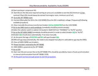 Ship Manoeuverability Availability Study (OSDM)
E.v.W Page 122
18.Start starting air compressor N3.
19. Start DG (on the DG) once required starting air pressureis available to start the DG (minimum 12 bar,
nominal 27bar) (DG should always bestarted fromengine room, minimum useof air).
20. Go to the AFT MSBD room.
21. Connect (Manually) the DG to the 11KV MSBD (Oncethe DG is stabilized, voltage / frequency)(Following
available procedure).
22. Close manually the primary transformer breaker 232 for FZ/003TFB fromthe11KV MSBD.
23.Go to the EMG roomor send somebody (somebody should bepresent already).
24.Select the selector switch in cabinet 1G located in XA/873A from“FEEDBACK” to “AUTO” position.
25.Go to the AFT690V SWBD (somebody should bepresent) in order to select breaker 402 to “AUTO”.
26.Breaker 402 should close automatically, if not close manually.
27. At this point the logic of 402/909 and 901 willopen breaker 901.
28.EMG will not stop automatically, this needs to be stopped manually (it is advisableto not stop the EMG).
29. Close all 690V SWBD user breakers.
30. Power has been restored to the AFT MSBD.
31. EMG SWBD is powered via the AFT MSBD.
32.Go to ECR.
33. Start next DG and connect this to the AFTMSBD (This should be possibleby means of auto synchronization
or manual synchronization fromAFTMSBD / ECR).
34. At this point wehave enough power to start the propulsion.
 