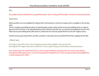 Ship Manoeuverability Availability Study (OSDM)
E.v.W Page 127
BUT:
No purifierswill be available due to no distilled water; there is also no HFO transfer connection to the service tanks
Explanation:
When purifiers arenot available the relevant DG’s will only be on-line for as long as fuel is available in the service
tank.
There is another possibility by means of opening both suction valves of the serviceand settling tanks in order to
get moreHFO, but this is not advisablebecause the HFO fuel transfer line is a common line between the AFTand
FWD serviceand settling tanks (We want to contain the fire and not spread the fire to the AFT engine room).
Could try to by-pass thepurifiers, butthis could be a risky exercise(Un-purified HFO will be supplied to the DG).
“Worst” case:
AFT engine room DG’s willrun for as long as you have HFO available in the servicetank.
Running the AFT engine room DG’s on M.G.O. is not an option becauseof the below mentioned reason:
Fuel module hasto be switched to M.G.O., which is not available as the pipesfrom the service tank 2SBrun
through the FWD engine room, it is also notpossible to transfer M.G.O. to the emergency dieseltank (GO06P has
a small capacity of 11.2M3).
 