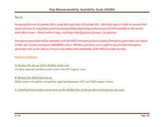 Ship Manoeuverability Availability Study (OSDM)
E.v.W Page 128
Result:
Knowing thatone 16 cylinder DG is using 48m3 per day (12 cylinder DG =36m3 per day) it is safe to assume that
vessel will lose its redundancyand manoeuverability depending on the amountof HFOavailable in the service
tank (Worstcase = 70m3) within 1 day, resulting in the final loss of power /propulsion.
Emergency generatorwillbe available until the MGO emergency tank isempty (Emergency generator usesabout
12 liter per minute running on 1800RPM’s, thisis 700 liters per hour, so it is safe to assume that emergency
generator willrun for about15 hoursonly withoutthe availability of the MGO transfer pumps).
Recommendations:
A: Review the set-up of the distilled water unit.
Installa separate distilled water unit in the AFT engine room
B: Review the MGO tank set-up.
MGO systemshould be completely separated between AFT and FWD engine rooms.
C: Install technical water connection on the distilled line to the purifiers(Emergency use only).
 