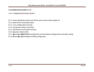 Ship Manoeuverability Availability Study (OSDM)
E.v.W Page 143
8. AUTOMATIONSYSTEMS (I.A.S).
I.A.S. =Integrated Automation System.
8.1.1. Power distribution panels and UPS for alarm columns (See chapter 4).
8.1.2. Main UPS for automation plant.
8.1.3. I.A.S. configuration overview.
8.1.4. Distribution of Main controllers.
8.1.5. Distribution of controller functions.
8.1.6. Operator stations (OS).
8.1.7. Master bus 300 (MB300) and LANmain controlnetwork configurations and cable routing.
8.1.8. Power ManagementSystem(PMS) configuration.
 