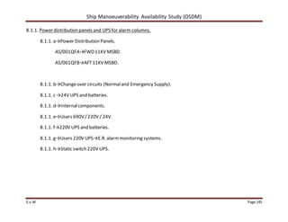 Ship Manoeuverability Availability Study (OSDM)
E.v.W Page 145
8.1.1. Power distribution panels and UPS for alarm columns.
8.1.1. a→Power Distribution Panels.
AS/001QFA→FWD11KV MSBD.
AS/001QFB→AFT11KV MSBD.
8.1.1. b→Changeover circuits (Normaland Emergency Supply).
8.1.1. c →24V UPS and batteries.
8.1.1. d→Internalcomponents.
8.1.1. e→Users 690V/220V / 24V.
8.1.1. f→220V UPS and batteries.
8.1.1. g→Users 220V UPS→E.R. alarmmonitoring systems.
8.1.1. h→Static switch 220V UPS.
 