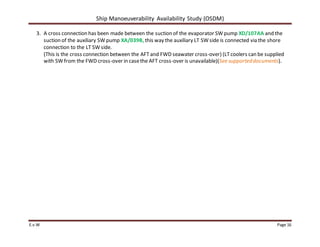 Ship Manoeuverability Availability Study (OSDM)
E.v.W Page 16
3. A cross connection has been made between the suction of the evaporator SW pump XD/107AA and the
suction of the auxiliary SW pump XA/039B, this way the auxiliary LT SW side is connected via the shore
connection to the LT SW side.
(This is the cross connection between the AFT and FWD seawater cross-over) (LTcoolers can be supplied
with SW from the FWD cross-over in casethe AFT cross-over is unavailable)(See supporteddocuments).
 